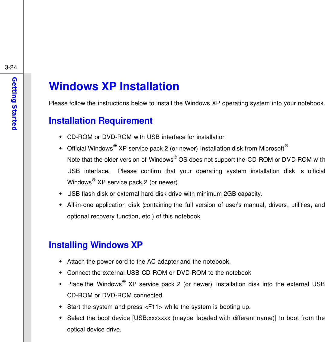  3-24 Getting Started  Windows XP Installation Please follow the instructions below to install the Windows XP operating system into your notebook. Installation Requirement w CD-ROM or DVD-ROM with USB interface for installation w Official Windows® XP service pack 2 (or newer) installation disk from Microsoft®  Note that the older version of Windows® OS does not support the CD-ROM or DVD-ROM with USB interface.  Please confirm that your operating system installation disk is official Windows® XP service pack 2 (or newer) w USB flash disk or external hard disk drive with minimum 2GB capacity. w All-in-one application disk (containing the  full version of user’s manual, drivers, utilities, and optional recovery function, etc.) of this notebook  Installing Windows XP w Attach the power cord to the AC adapter and the notebook. w Connect the external USB CD-ROM or DVD-ROM to the notebook w Place the  Windows® XP service pack 2 (or newer)  installation disk into the external USB CD-ROM or DVD-ROM connected. w Start the system and press &lt;F11&gt; while the system is booting up.   w Select the boot device [USB:xxxxxxx (maybe labeled with different name)] to boot from the optical device drive. 