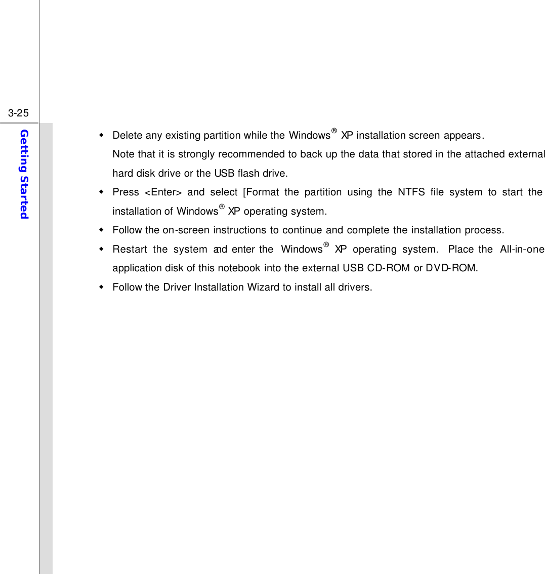  3-25 Getting Started  w Delete any existing partition while the Windows® XP installation screen appears.   Note that it is strongly recommended to back up the data that stored in the attached external hard disk drive or the USB flash drive. w Press &lt;Enter&gt; and select [Format the partition using the NTFS file system to start the installation of Windows® XP operating system. w Follow the on-screen instructions to continue and complete the installation process.   w Restart the system and enter the  Windows® XP  operating system.  Place the  All-in-one application disk of this notebook into the external USB CD-ROM or DVD-ROM. w Follow the Driver Installation Wizard to install all drivers.         