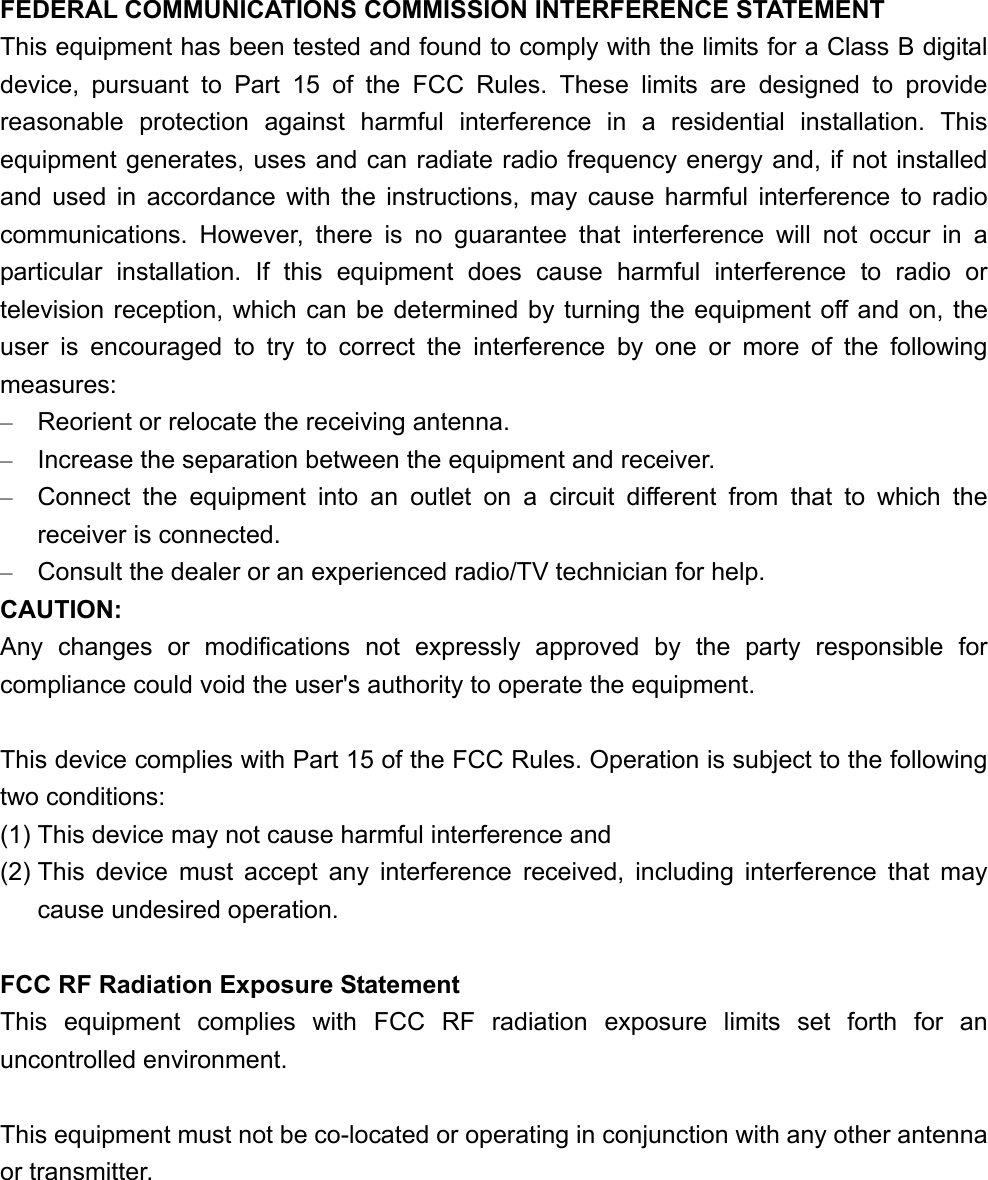 FEDERAL COMMUNICATIONS COMMISSION INTERFERENCE STATEMENT This equipment has been tested and found to comply with the limits for a Class B digital device, pursuant to Part 15 of the FCC Rules. These limits are designed to provide reasonable protection against harmful interference in a residential installation. This equipment generates, uses and can radiate radio frequency energy and, if not installed and used in accordance with the instructions, may cause harmful interference to radio communications. However, there is no guarantee that interference will not occur in a particular installation. If this equipment does cause harmful interference to radio or television reception, which can be determined by turning the equipment off and on, the user is encouraged to try to correct the interference by one or more of the following measures: –  Reorient or relocate the receiving antenna. –  Increase the separation between the equipment and receiver. –  Connect the equipment into an outlet on a circuit different from that to which the receiver is connected. –  Consult the dealer or an experienced radio/TV technician for help. CAUTION: Any changes or modifications not expressly approved by the party responsible for compliance could void the user&apos;s authority to operate the equipment.  This device complies with Part 15 of the FCC Rules. Operation is subject to the following two conditions: (1) This device may not cause harmful interference and (2) This device must accept any interference received, including interference that may cause undesired operation.  FCC RF Radiation Exposure Statement This equipment complies with FCC RF radiation exposure limits set forth for an uncontrolled environment.  This equipment must not be co-located or operating in conjunction with any other antenna or transmitter. 