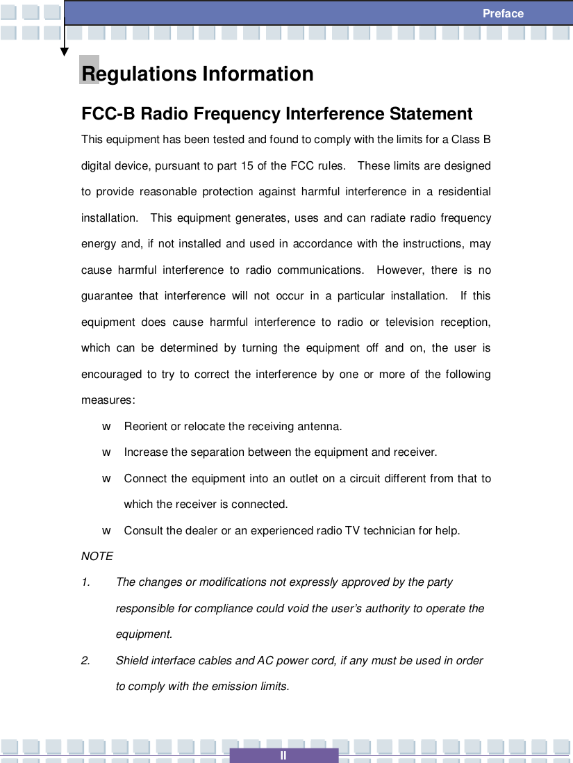   II  Preface Regulations Information FCC-B Radio Frequency Interference Statement This equipment has been tested and found to comply with the limits for a Class B digital device, pursuant to part 15 of the FCC rules.  These limits are designed to provide reasonable protection against harmful interference in a residential installation.  This equipment generates, uses and can radiate radio frequency energy and, if not installed and used in accordance with the instructions, may cause harmful interference to radio communications.  However, there is no guarantee that interference will not occur in a particular installation.  If this equipment does cause harmful interference to radio or television reception, which can be determined by turning the equipment off and on, the user is encouraged to try to correct the interference by one or more of the following measures: w Reorient or relocate the receiving antenna. w Increase the separation between the equipment and receiver. w Connect the equipment into an outlet on a circuit different from that to which the receiver is connected. w Consult the dealer or an experienced radio TV technician for help. NOTE 1. The changes or modifications not expressly approved by the party responsible for compliance could void the user’s authority to operate the equipment. 2. Shield interface cables and AC power cord, if any must be used in order to comply with the emission limits. 