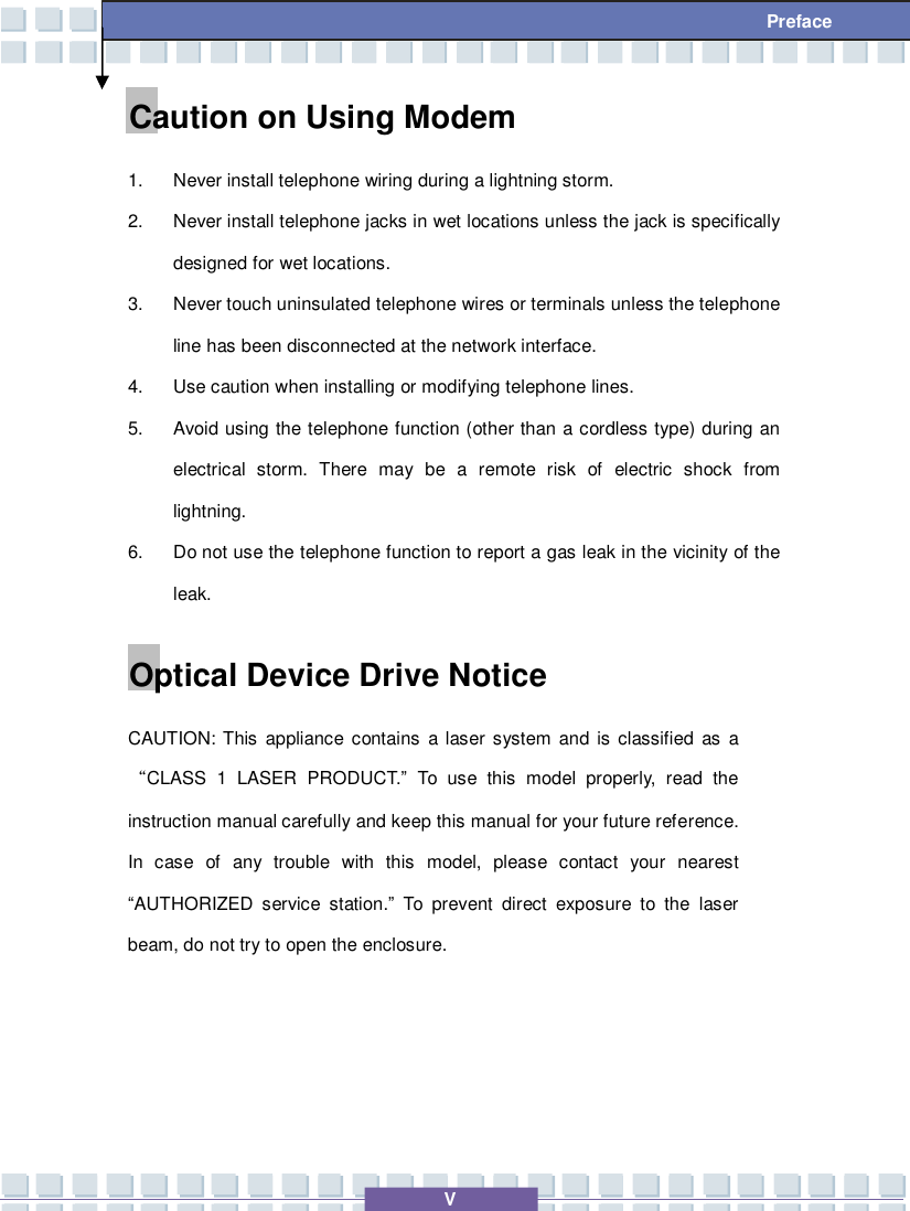   V  Preface Caution on Using Modem 1. Never install telephone wiring during a lightning storm. 2. Never install telephone jacks in wet locations unless the jack is specifically designed for wet locations. 3. Never touch uninsulated telephone wires or terminals unless the telephone line has been disconnected at the network interface. 4. Use caution when installing or modifying telephone lines. 5. Avoid using the telephone function (other than a cordless type) during an electrical storm. There may be a remote risk of electric shock from lightning. 6. Do not use the telephone function to report a gas leak in the vicinity of the leak. Optical Device Drive Notice CAUTION: This appliance contains a laser system and is classified as a “CLASS 1 LASER PRODUCT.” To use this model properly, read the instruction manual carefully and keep this manual for your future reference.  In case of any trouble with this model, please contact your nearest “AUTHORIZED service station.” To prevent direct exposure to the laser beam, do not try to open the enclosure. 