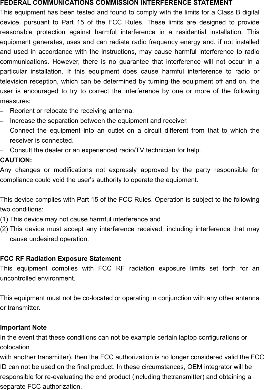FEDERAL COMMUNICATIONS COMMISSION INTERFERENCE STATEMENT This equipment has been tested and found to comply with the limits for a Class B digital device, pursuant to Part 15 of the FCC Rules. These limits are designed to provide reasonable protection against harmful interference in a residential installation. This equipment generates, uses and can radiate radio frequency energy and, if not installed and used in accordance with the instructions, may cause harmful interference to radio communications. However, there is no guarantee that interference will not occur in a particular installation. If this equipment does cause harmful interference to radio or television reception, which can be determined by turning the equipment off and on, the user is encouraged to try to correct the interference by one or more of the following measures: –  Reorient or relocate the receiving antenna. –  Increase the separation between the equipment and receiver. –  Connect the equipment into an outlet on a circuit different from that to which the receiver is connected. –  Consult the dealer or an experienced radio/TV technician for help. CAUTION: Any changes or modifications not expressly approved by the party responsible for compliance could void the user&apos;s authority to operate the equipment.  This device complies with Part 15 of the FCC Rules. Operation is subject to the following two conditions: (1) This device may not cause harmful interference and (2) This device must accept any interference received, including interference that may cause undesired operation.  FCC RF Radiation Exposure Statement This equipment complies with FCC RF radiation exposure limits set forth for an uncontrolled environment.  This equipment must not be co-located or operating in conjunction with any other antenna or transmitter.  Important Note In the event that these conditions can not be example certain laptop configurations or colocation with another transmitter), then the FCC authorization is no longer considered valid the FCC ID can not be used on the final product. In these circumstances, OEM integrator will be responsible for re-evaluating the end product (including thetransmitter) and obtaining a separate FCC authorization. 