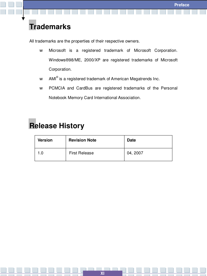   XI  Preface Trademarks All trademarks are the properties of their respective owners. w Microsoft is a registered trademark of Microsoft Corporation. Windows®98/ME, 2000/XP are registered trademarks of Microsoft Corporation. w AMI® is a registered trademark of American Megatrends Inc.  w PCMCIA and CardBus are registered trademarks of the Personal Notebook Memory Card International Association.  Release History Version  Revision Note  Date 1.0  First Release  04, 2007          