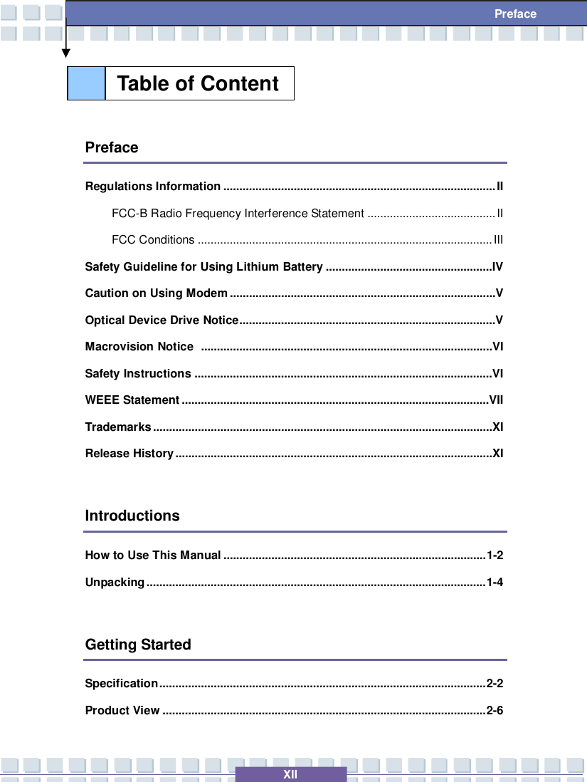   XII  Preface   Preface Regulations Information.....................................................................................II FCC-B Radio Frequency Interference Statement........................................II FCC Conditions............................................................................................III Safety Guideline for Using Lithium Battery....................................................IV Caution on Using Modem...................................................................................V Optical Device Drive Notice................................................................................V Macrovision Notice ...........................................................................................VI Safety Instructions.............................................................................................VI WEEE Statement................................................................................................VII Trademarks..........................................................................................................XI Release History...................................................................................................XI  Introductions How to Use This Manual..................................................................................1-2 Unpacking..........................................................................................................1-4  Getting Started Specification......................................................................................................2-2 Product View.....................................................................................................2-6 Table of Content  