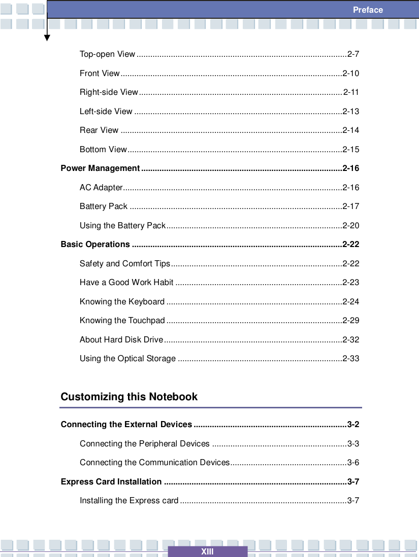   XIII  Preface Top-open View............................................................................................2-7 Front View.................................................................................................2-10 Right-side View.........................................................................................2-11 Left-side View...........................................................................................2-13 Rear View.................................................................................................2-14 Bottom View..............................................................................................2-15 Power Management........................................................................................2-16 AC Adapter................................................................................................2-16 Battery Pack.............................................................................................2-17 Using the Battery Pack.............................................................................2-20 Basic Operations............................................................................................2-22 Safety and Comfort Tips...........................................................................2-22 Have a Good Work Habit.........................................................................2-23 Knowing the Keyboard.............................................................................2-24 Knowing the Touchpad.............................................................................2-29 About Hard Disk Drive..............................................................................2-32 Using the Optical Storage........................................................................2-33  Customizing this Notebook Connecting the External Devices...................................................................3-2 Connecting the Peripheral Devices...........................................................3-3 Connecting the Communication Devices...................................................3-6 Express Card Installation................................................................................3-7 Installing the Express card.........................................................................3-7 