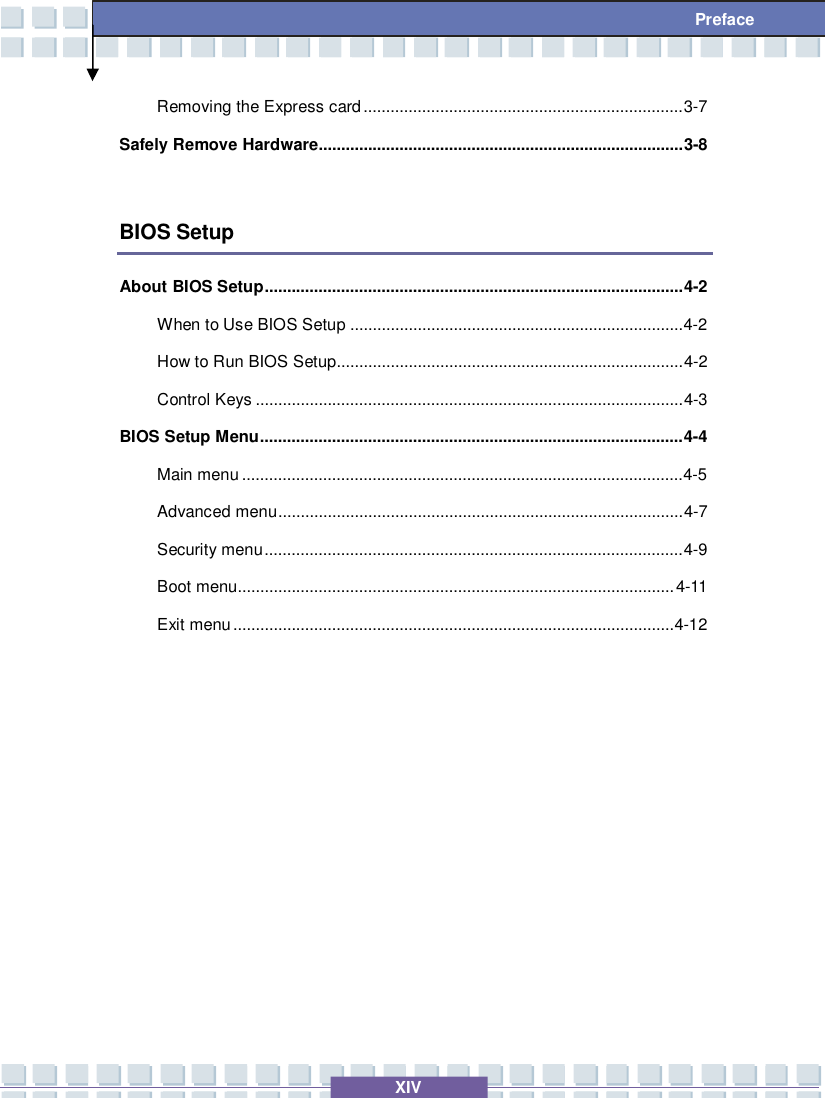   XIV  Preface Removing the Express card.......................................................................3-7 Safely Remove Hardware.................................................................................3-8  BIOS Setup About BIOS Setup.............................................................................................4-2 When to Use BIOS Setup..........................................................................4-2  How to Run BIOS Setup.............................................................................4-2 Control Keys...............................................................................................4-3 BIOS Setup Menu..............................................................................................4-4 Main menu..................................................................................................4-5  Advanced menu..........................................................................................4-7 Security menu.............................................................................................4-9 Boot menu.................................................................................................4-11 Exit menu..................................................................................................4-12    