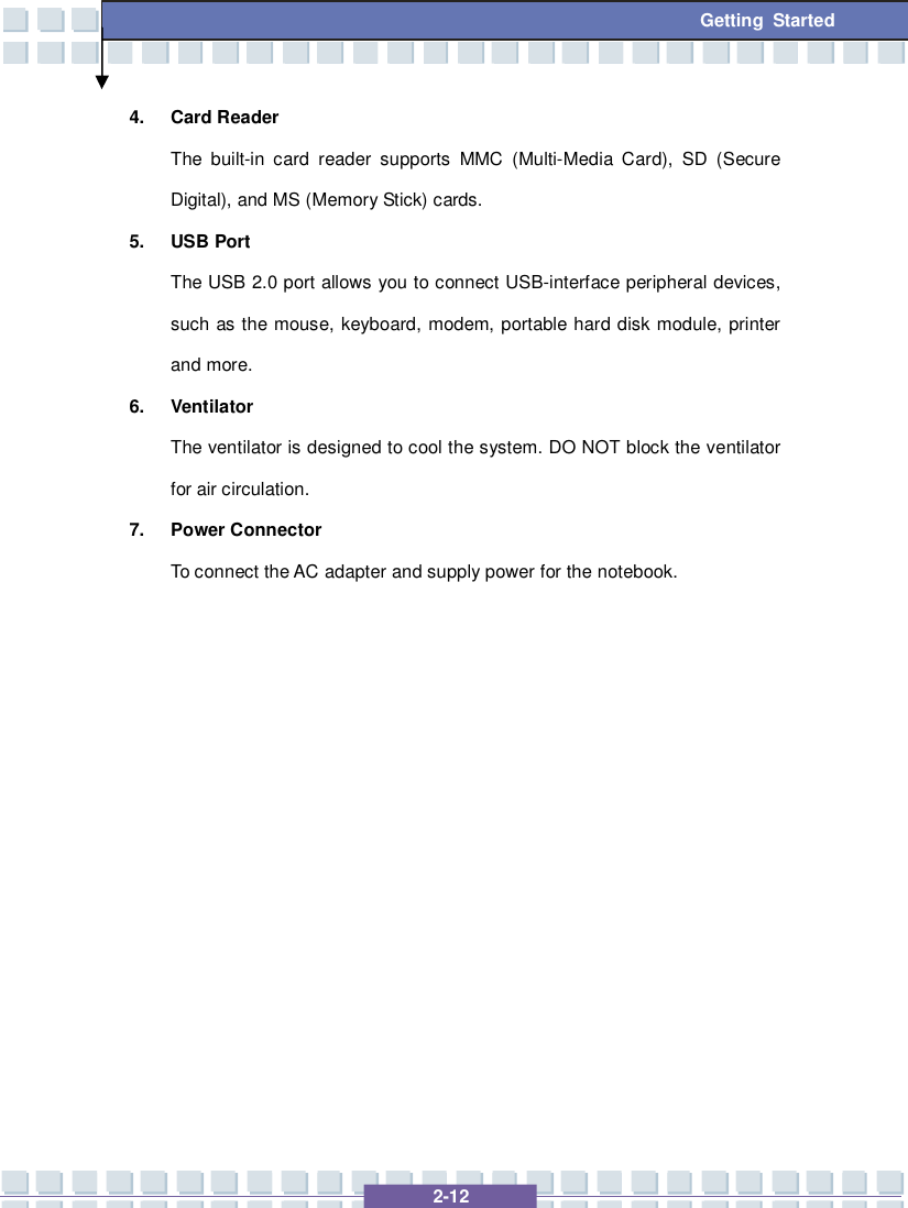   2-12 Getting Started 4. Card Reader The built-in card reader supports MMC (Multi-Media Card), SD (Secure Digital), and MS (Memory Stick) cards. 5. USB Port The USB 2.0 port allows you to connect USB-interface peripheral devices, such as the mouse, keyboard, modem, portable hard disk module, printer and more. 6. Ventilator The ventilator is designed to cool the system. DO NOT block the ventilator for air circulation. 7. Power Connector To connect the AC adapter and supply power for the notebook.              