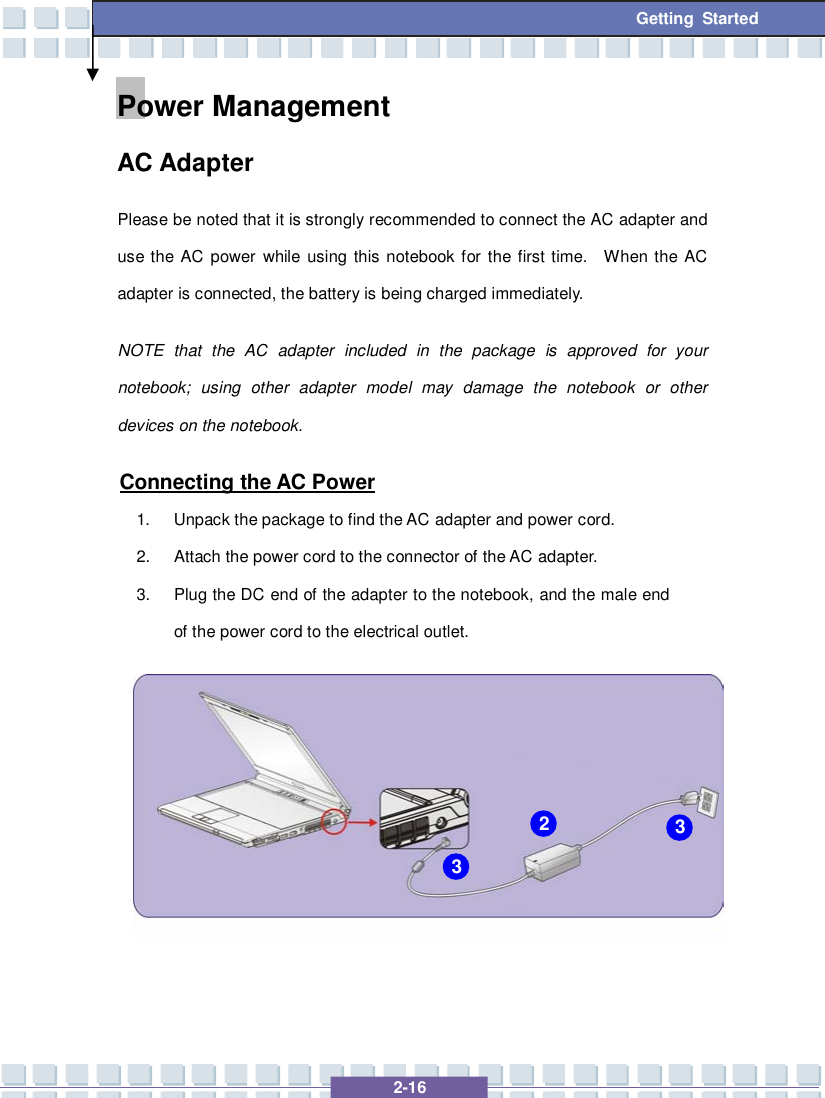   2-16 Getting Started Power Management  AC Adapter Please be noted that it is strongly recommended to connect the AC adapter and use the AC power while using this notebook for the first time.  When the AC adapter is connected, the battery is being charged immediately.   NOTE that the AC adapter included in the package is approved for your notebook; using other adapter model may damage the notebook or other devices on the notebook. Connecting the AC Power 1. Unpack the package to find the AC adapter and power cord. 2. Attach the power cord to the connector of the AC adapter. 3. Plug the DC end of the adapter to the notebook, and the male end of the power cord to the electrical outlet.       2 3 3 