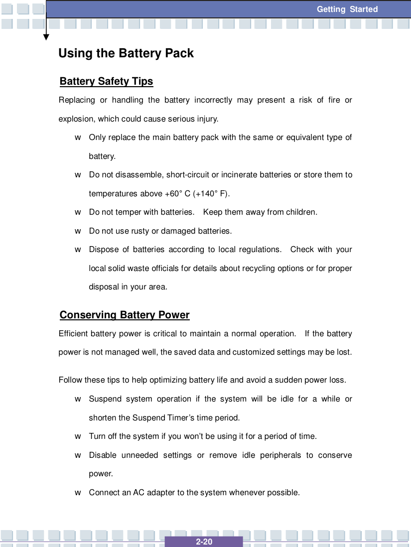   2-20 Getting Started Using the Battery Pack Battery Safety Tips Replacing or handling the battery incorrectly may present a risk of fire or explosion, which could cause serious injury. w Only replace the main battery pack with the same or equivalent type of battery. w Do not disassemble, short-circuit or incinerate batteries or store them to temperatures above +60° C (+140° F). w Do not temper with batteries.  Keep them away from children. w Do not use rusty or damaged batteries. w Dispose of batteries according to local regulations.  Check with your local solid waste officials for details about recycling options or for proper disposal in your area. Conserving Battery Power Efficient battery power is critical to maintain a normal operation.  If the battery power is not managed well, the saved data and customized settings may be lost. Follow these tips to help optimizing battery life and avoid a sudden power loss. w Suspend system operation if the system will be idle for a while or shorten the Suspend Timer’s time period. w Turn off the system if you won’t be using it for a period of time. w Disable unneeded settings or remove idle peripherals to conserve power. w Connect an AC adapter to the system whenever possible. 