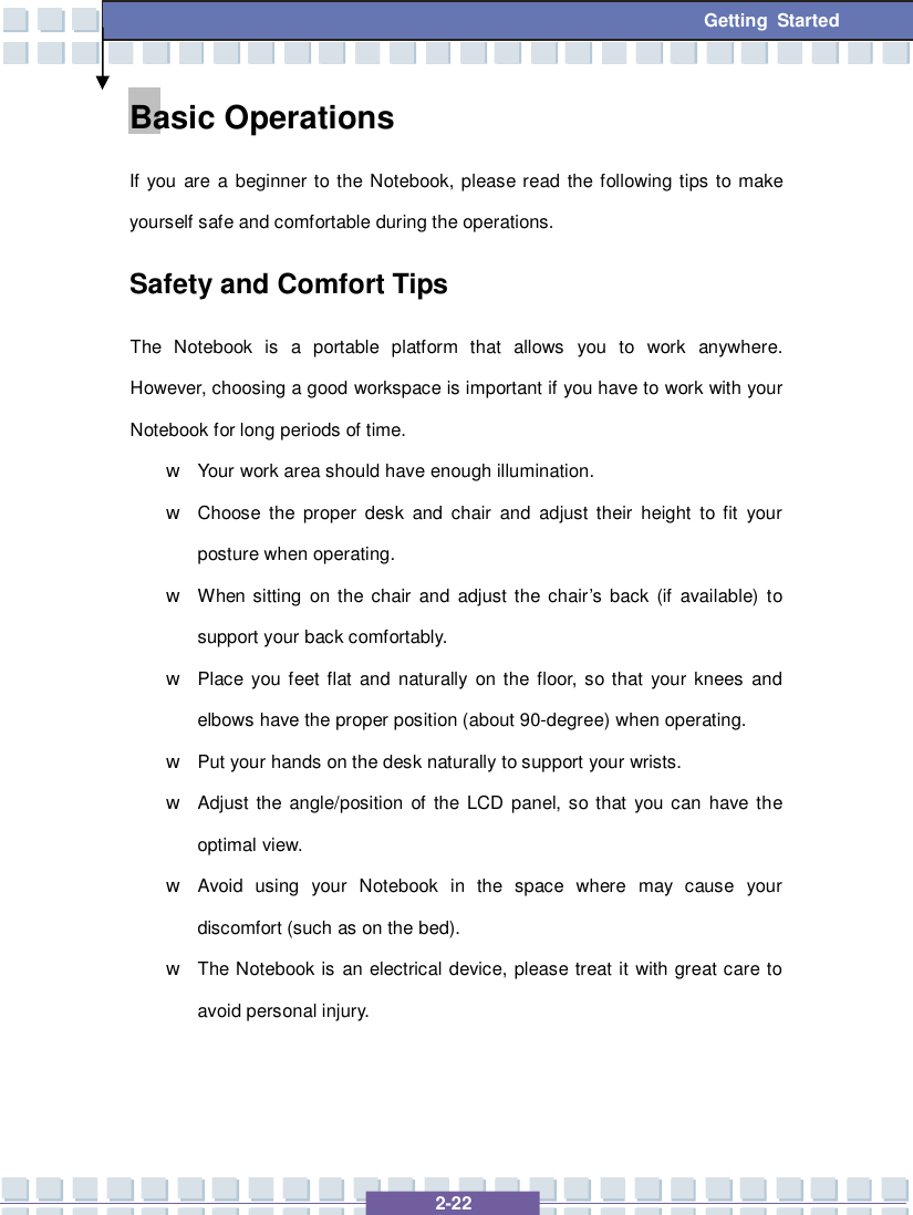   2-22 Getting Started Basic Operations If you are a beginner to the Notebook, please read the following tips to make yourself safe and comfortable during the operations. Safety and Comfort Tips The Notebook is a portable platform that allows you to work anywhere.  However, choosing a good workspace is important if you have to work with your Notebook for long periods of time. w Your work area should have enough illumination. w Choose the proper desk and chair and adjust their height to fit your posture when operating. w When sitting on the chair and adjust the chair’s back (if available) to support your back comfortably. w Place you feet flat and naturally on the floor, so that your knees and elbows have the proper position (about 90-degree) when operating. w Put your hands on the desk naturally to support your wrists. w Adjust the angle/position of the LCD panel, so that you can have the optimal view. w Avoid using your Notebook in the space where may cause your discomfort (such as on the bed). w The Notebook is an electrical device, please treat it with great care to avoid personal injury. 