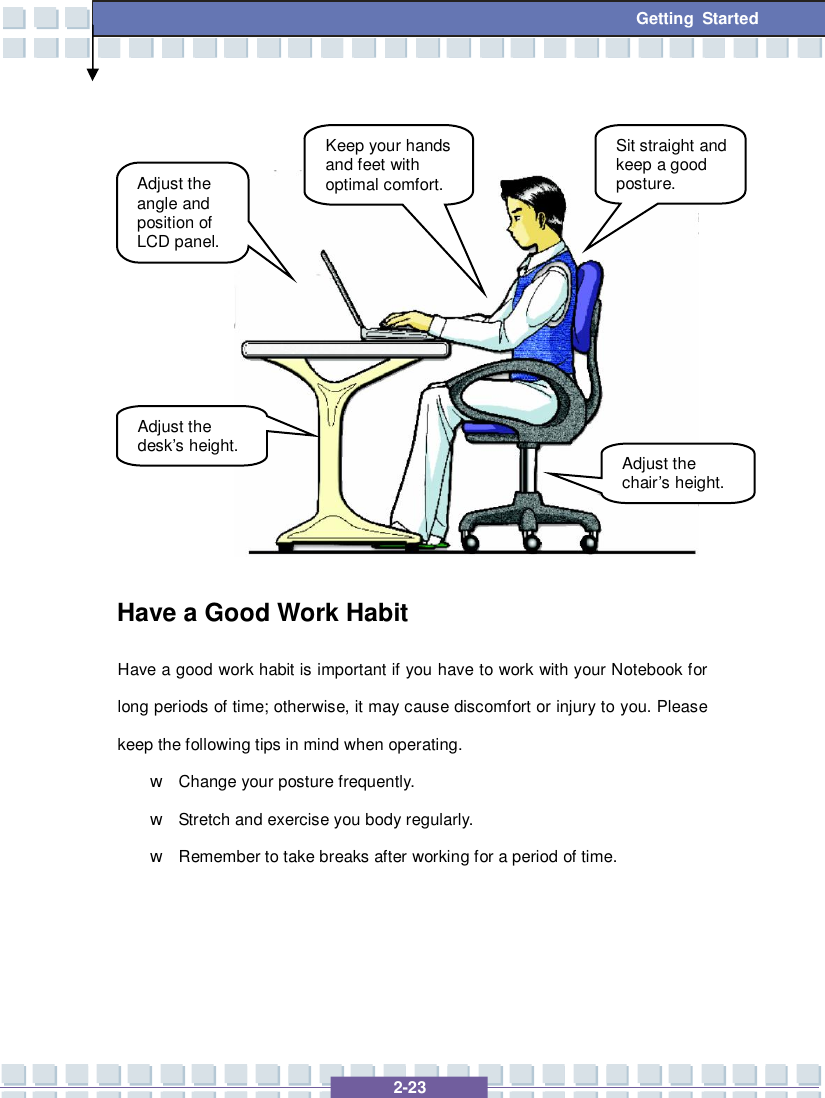   2-23 Getting Started              Have a Good Work Habit Have a good work habit is important if you have to work with your Notebook for long periods of time; otherwise, it may cause discomfort or injury to you. Please keep the following tips in mind when operating. w Change your posture frequently. w Stretch and exercise you body regularly. w Remember to take breaks after working for a period of time.     Adjust the angle and position of LCD panel. Adjust the desk’s height. Keep your hands and feet with optimal comfort. Sit straight and keep a good posture. Adjust the chair’s height. 