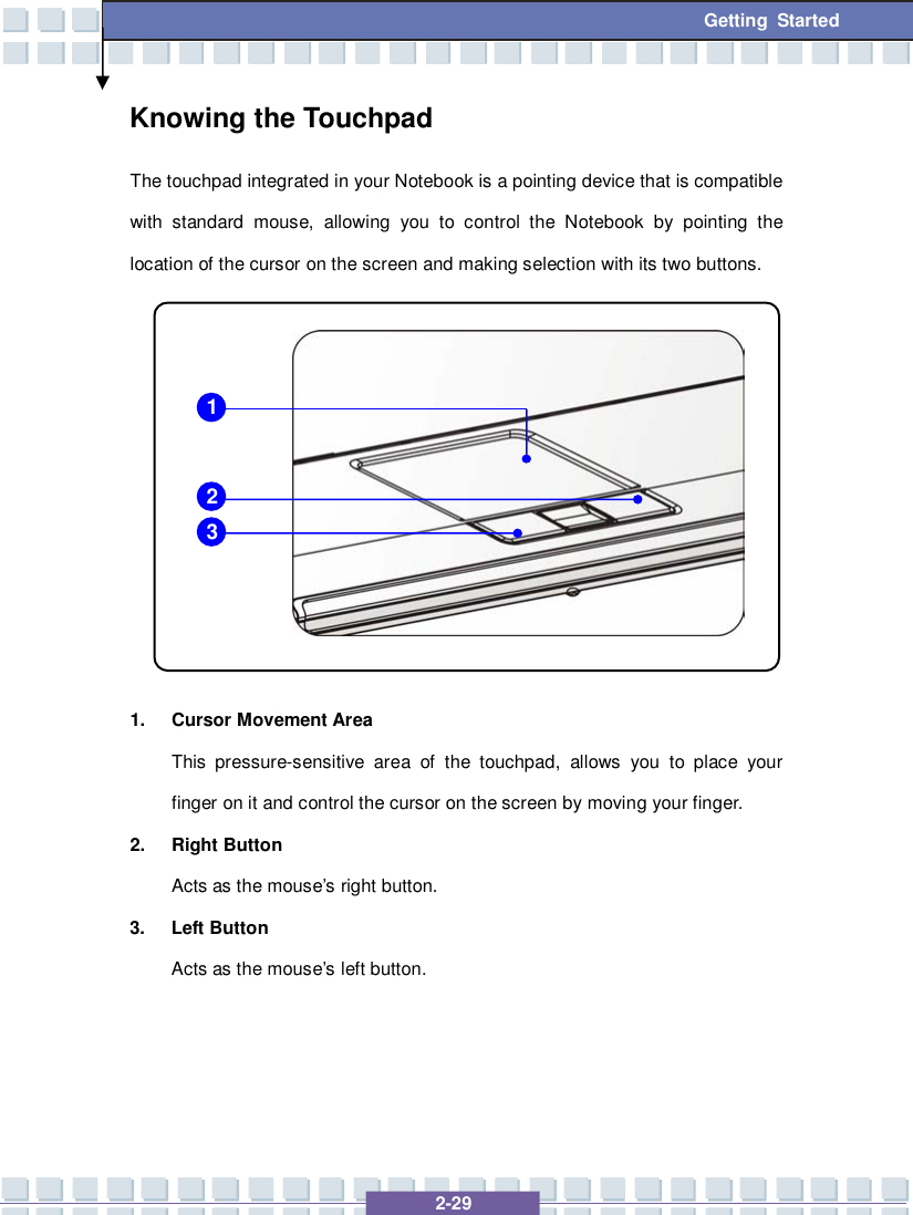   2-29 Getting Started Knowing the Touchpad The touchpad integrated in your Notebook is a pointing device that is compatible with standard mouse, allowing you to control the Notebook by pointing the location of the cursor on the screen and making selection with its two buttons.           1. Cursor Movement Area This pressure-sensitive area of the touchpad, allows you to place your finger on it and control the cursor on the screen by moving your finger. 2. Right Button Acts as the mouse’s right button. 3. Left Button Acts as the mouse’s left button.    1 2 3 