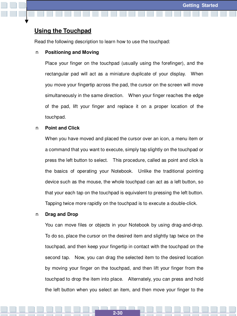   2-30 Getting Started Using the Touchpad Read the following description to learn how to use the touchpad: n Positioning and Moving Place your finger on the touchpad (usually using the forefinger), and the rectangular pad will act as a miniature duplicate of your display.  When you move your fingertip across the pad, the cursor on the screen will move simultaneously in the same direction.  When your finger reaches the edge of the pad, lift your finger and replace it on a proper location of the touchpad. n Point and Click When you have moved and placed the cursor over an icon, a menu item or a command that you want to execute, simply tap slightly on the touchpad or press the left button to select.  This procedure, called as point and click is the basics of operating your Notebook.  Unlike the traditional pointing device such as the mouse, the whole touchpad can act as a left button, so that your each tap on the touchpad is equivalent to pressing the left button.  Tapping twice more rapidly on the touchpad is to execute a double-click.  n Drag and Drop You can move files or objects in your Notebook by using drag-and-drop.  To do so, place the cursor on the desired item and slightly tap twice on the touchpad, and then keep your fingertip in contact with the touchpad on the second tap.  Now, you can drag the selected item to the desired location by moving your finger on the touchpad, and then lift your finger from the touchpad to drop the item into place.  Alternately, you can press and hold the left button when you select an item, and then move your finger to the 