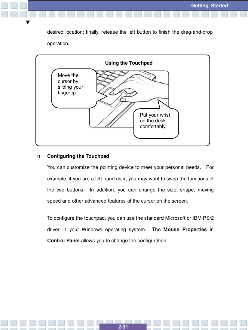   2-31 Getting Started desired location; finally, release the left button to finish the drag-and-drop operation.          n Configuring the Touchpad You can customize the pointing device to meet your personal needs.  For example, if you are a left-hand user, you may want to swap the functions of the two buttons.  In addition, you can change the size, shape, moving speed and other advanced features of the cursor on the screen. To configure the touchpad, you can use the standard Microsoft or IBM PS/2 driver in your Windows operating system.  The  Mouse Properties  in Control Panel allows you to change the configuration.    Move the cursor by sliding your fingertip. Put your wrist on the desk comfortably. Using the Touchpad 