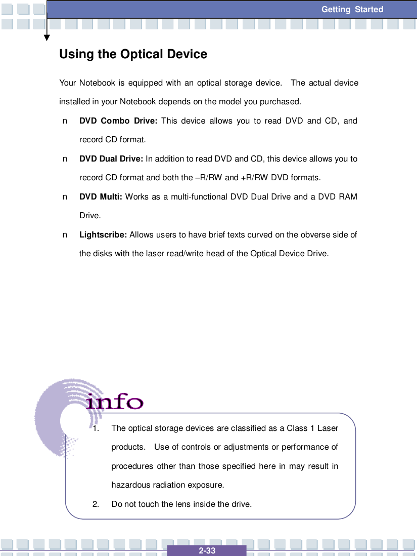   2-33 Getting Started Using the Optical Device Your Notebook is equipped with an optical storage device.  The actual device installed in your Notebook depends on the model you purchased. n DVD Combo Drive: This device allows you to read DVD and CD, and record CD format. n DVD Dual Drive: In addition to read DVD and CD, this device allows you to record CD format and both the –R/RW and +R/RW DVD formats. n DVD Multi: Works as a multi-functional DVD Dual Drive and a DVD RAM Drive. n Lightscribe: Allows users to have brief texts curved on the obverse side of the disks with the laser read/write head of the Optical Device Drive.               1. The optical storage devices are classified as a Class 1 Laser products.  Use of controls or adjustments or performance of procedures other than those specified here in may result in hazardous radiation exposure. 2. Do not touch the lens inside the drive. 