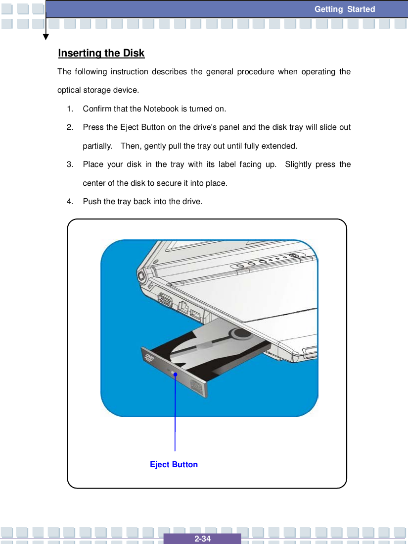   2-34 Getting Started Inserting the Disk The following instruction describes the general procedure when operating the optical storage device. 1. Confirm that the Notebook is turned on. 2. Press the Eject Button on the drive’s panel and the disk tray will slide out partially.  Then, gently pull the tray out until fully extended. 3. Place your disk in the tray with its label facing up.  Slightly press the center of the disk to secure it into place. 4. Push the tray back into the drive.                 Eject Button 