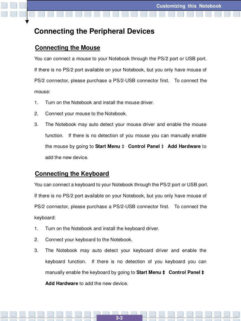   3-3 Customizing this Notebook  Connecting the Peripheral Devices Connecting the Mouse You can connect a mouse to your Notebook through the PS/2 port or USB port.  If there is no PS/2 port available on your Notebook, but you only have mouse of PS/2 connector, please purchase a PS/2-USB connector first.  To connect the mouse: 1. Turn on the Notebook and install the mouse driver. 2. Connect your mouse to the Notebook. 3. The Notebook may auto detect your mouse driver and enable the mouse function.  If there is no detection of you mouse you can manually enable the mouse by going to Start Menu à Control Panel à Add Hardware to add the new device. Connecting the Keyboard You can connect a keyboard to your Notebook through the PS/2 port or USB port.  If there is no PS/2 port available on your Notebook, but you only have mouse of PS/2 connector, please purchase a PS/2-USB connector first.  To connect the keyboard: 1. Turn on the Notebook and install the keyboard driver. 2. Connect your keyboard to the Notebook. 3. The Notebook may auto detect your keyboard driver and enable the keyboard function.  If there is no detection of you keyboard you can manually enable the keyboard by going to Start Menu à Control Panel à Add Hardware to add the new device. 