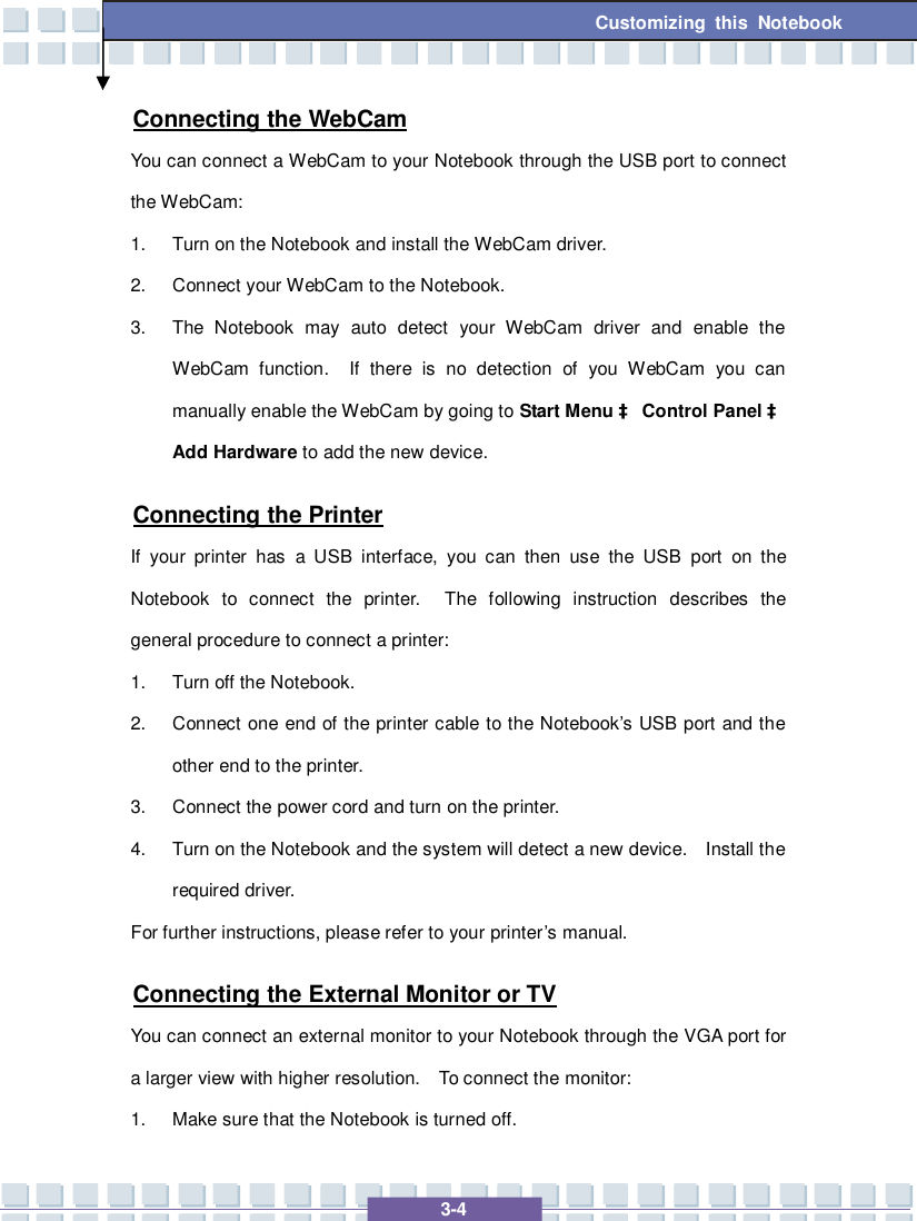   3-4 Customizing this Notebook  Connecting the WebCam You can connect a WebCam to your Notebook through the USB port to connect the WebCam: 1. Turn on the Notebook and install the WebCam driver. 2. Connect your WebCam to the Notebook. 3. The Notebook may auto detect your WebCam driver and enable the WebCam function.  If there is no detection of you WebCam you can manually enable the WebCam by going to Start Menu à Control Panel à Add Hardware to add the new device. Connecting the Printer If your printer has a USB interface, you can then use the USB port on the Notebook to connect the printer.  The following instruction describes the general procedure to connect a printer: 1. Turn off the Notebook. 2. Connect one end of the printer cable to the Notebook’s USB port and the other end to the printer. 3. Connect the power cord and turn on the printer. 4. Turn on the Notebook and the system will detect a new device.  Install the required driver. For further instructions, please refer to your printer’s manual. Connecting the External Monitor or TV You can connect an external monitor to your Notebook through the VGA port for a larger view with higher resolution.  To connect the monitor: 1. Make sure that the Notebook is turned off. 