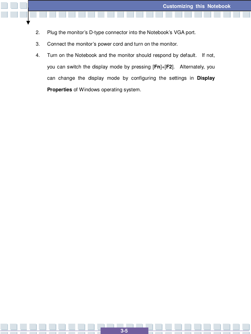   3-5 Customizing this Notebook  2. Plug the monitor’s D-type connector into the Notebook’s VGA port. 3. Connect the monitor’s power cord and turn on the monitor. 4. Turn on the Notebook and the monitor should respond by default.  If not, you can switch the display mode by pressing [Fn]+[F2].  Alternately, you can change the display mode by configuring the settings in  Display Properties of Windows operating system.                  