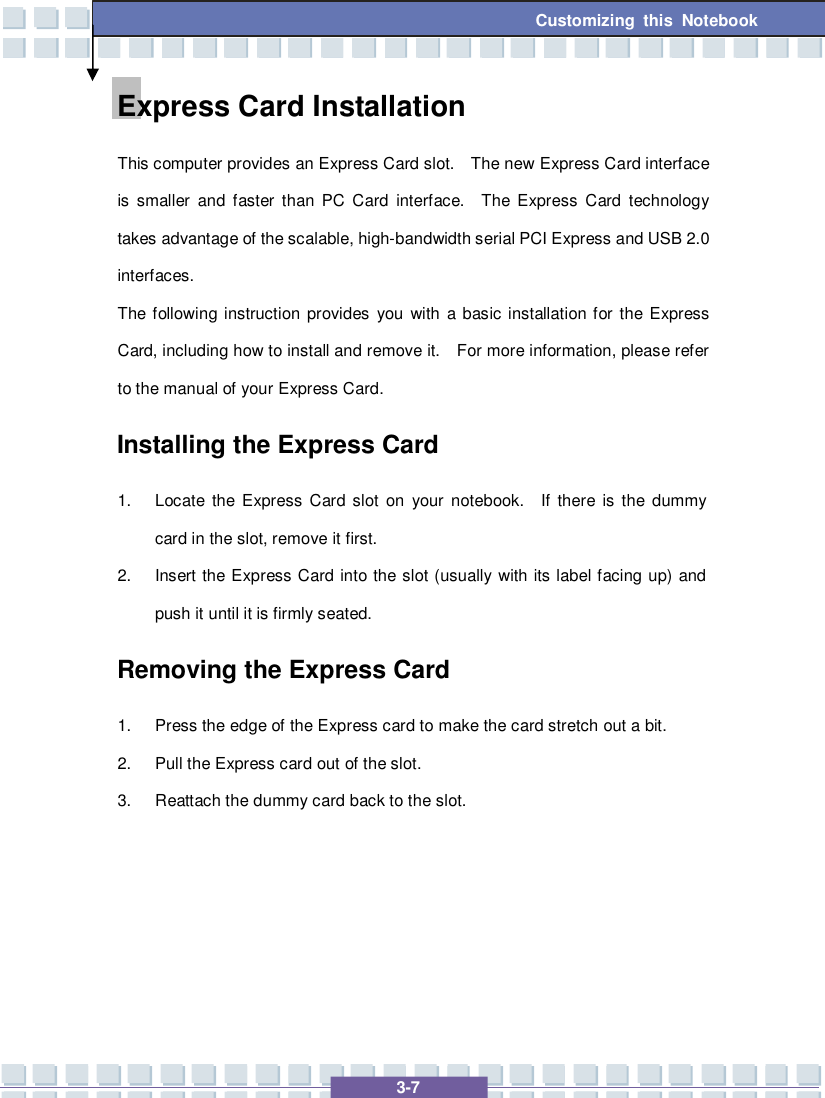   3-7 Customizing this Notebook  Express Card Installation This computer provides an Express Card slot.  The new Express Card interface is smaller and faster than PC Card interface.  The Express Card technology takes advantage of the scalable, high-bandwidth serial PCI Express and USB 2.0 interfaces.  The following instruction provides you with a basic installation for the Express Card, including how to install and remove it.  For more information, please refer to the manual of your Express Card. Installing the Express Card 1. Locate the Express Card slot on your notebook.  If there is the dummy card in the slot, remove it first. 2. Insert the Express Card into the slot (usually with its label facing up) and push it until it is firmly seated. Removing the Express Card  1. Press the edge of the Express card to make the card stretch out a bit. 2. Pull the Express card out of the slot. 3. Reattach the dummy card back to the slot.     