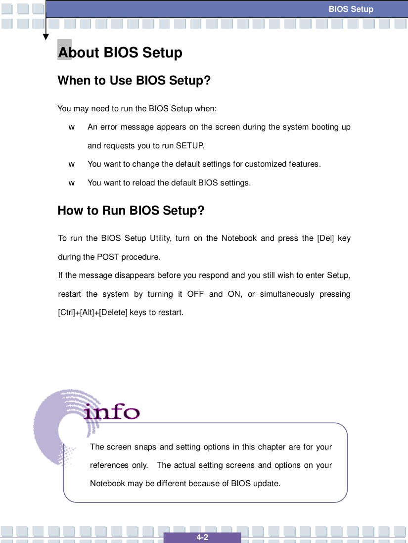   4-2 BIOS Setup About BIOS Setup  When to Use BIOS Setup? You may need to run the BIOS Setup when: w An error message appears on the screen during the system booting up and requests you to run SETUP. w You want to change the default settings for customized features. w You want to reload the default BIOS settings. How to Run BIOS Setup? To run the BIOS Setup Utility, turn on the Notebook and press the [Del] key during the POST procedure. If the message disappears before you respond and you still wish to enter Setup, restart the system by turning it OFF and ON, or simultaneously pressing [Ctrl]+[Alt]+[Delete] keys to restart.           The screen snaps and setting options in this chapter are for your references only.  The actual setting screens and options on your Notebook may be different because of BIOS update. 