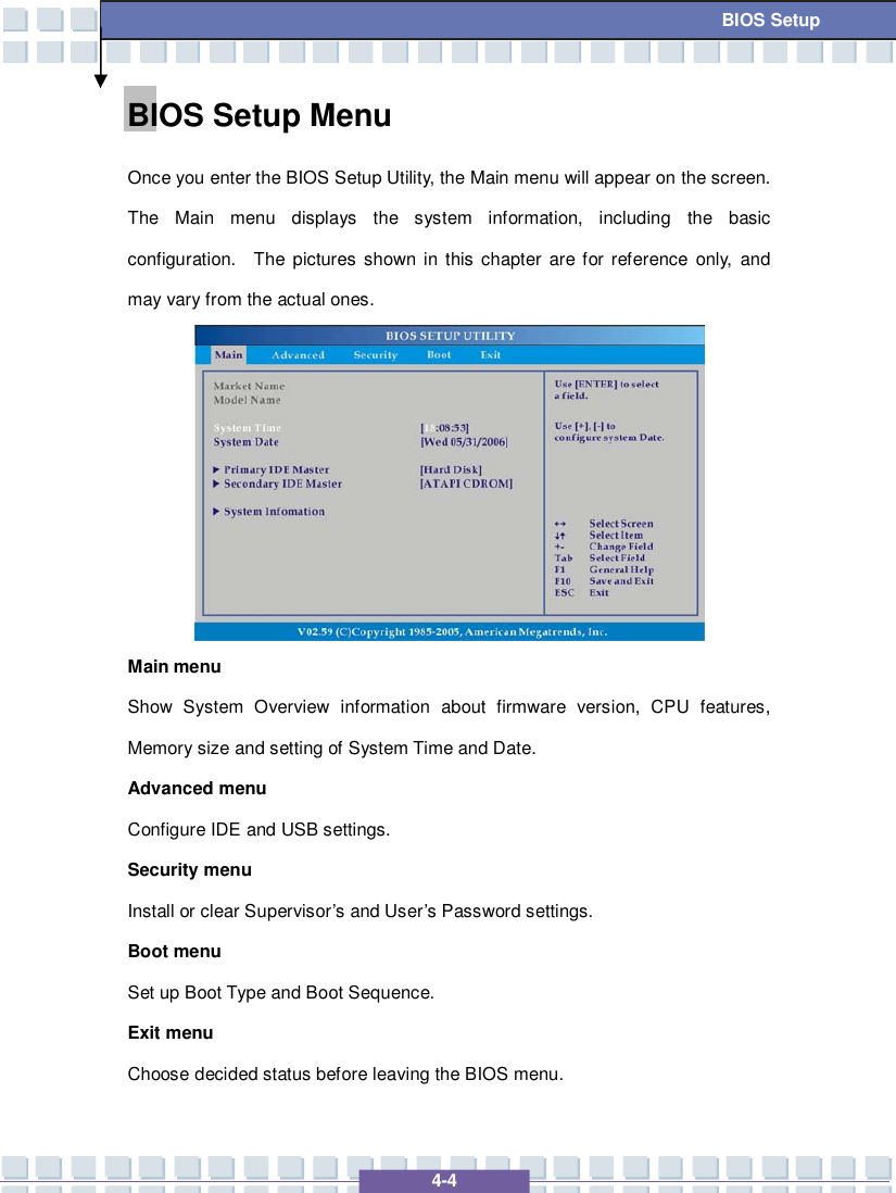   4-4 BIOS Setup BIOS Setup Menu Once you enter the BIOS Setup Utility, the Main menu will appear on the screen.  The Main menu displays the system information, including the basic configuration.  The pictures shown in this chapter are for reference only, and may vary from the actual ones.  Main menu Show System Overview information about firmware version, CPU features, Memory size and setting of System Time and Date. Advanced menu Configure IDE and USB settings. Security menu Install or clear Supervisor’s and User’s Password settings. Boot menu Set up Boot Type and Boot Sequence. Exit menu Choose decided status before leaving the BIOS menu. 