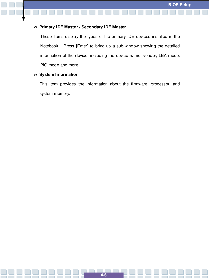   4-6 BIOS Setup w Primary IDE Master / Secondary IDE Master These items display the types of the primary IDE devices installed in the Notebook.  Press [Enter] to bring up a sub-window showing the detailed information of the device, including the device name, vendor, LBA mode, PIO mode and more. w System Information This item provides the information about the firmware, processor, and system memory.                 