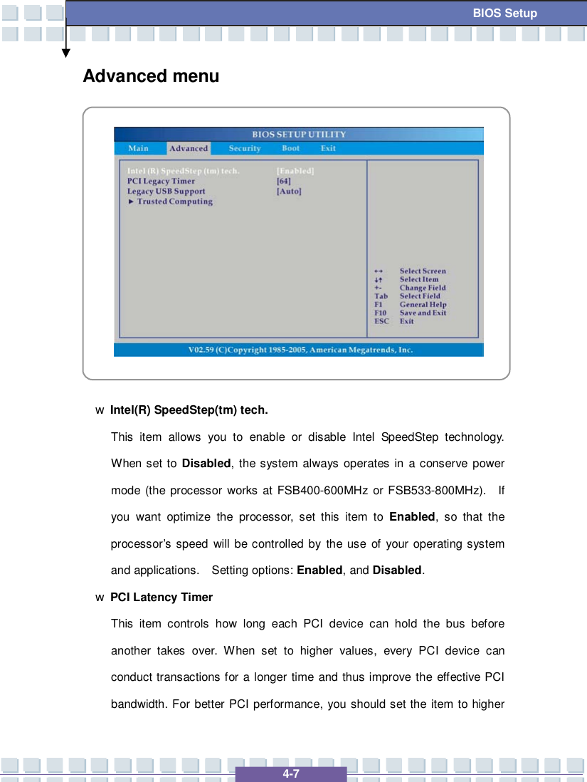   4-7 BIOS Setup Advanced menu            w Intel(R) SpeedStep(tm) tech. This item allows you to enable or disable Intel SpeedStep technology.  When set to  Disabled, the system always operates in a conserve power mode (the processor works at FSB400-600MHz or FSB533-800MHz).  If you want optimize the processor, set this item to  Enabled, so that the processor’s speed will be controlled by the use of your operating system and applications.  Setting options: Enabled, and Disabled. w PCI Latency Timer This item controls how long each PCI device can hold the bus before another takes over. When set to higher values, every PCI device can conduct transactions for a longer time and thus improve the effective PCI bandwidth. For better PCI performance, you should set the item to higher 