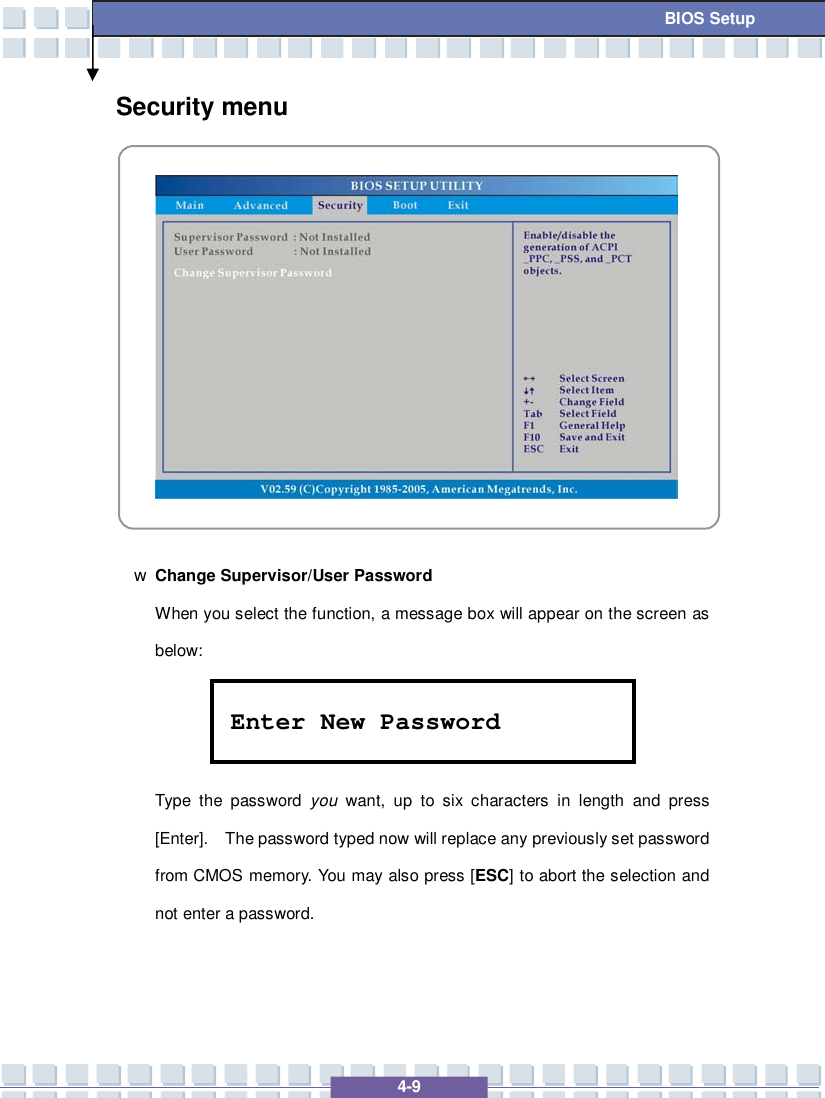   4-9 BIOS Setup Security menu            w Change Supervisor/User Password When you select the function, a message box will appear on the screen as below:    Type the password  you want, up to six characters in length and press [Enter].  The password typed now will replace any previously set password from CMOS memory. You may also press [ESC] to abort the selection and not enter a password. Enter New Password 