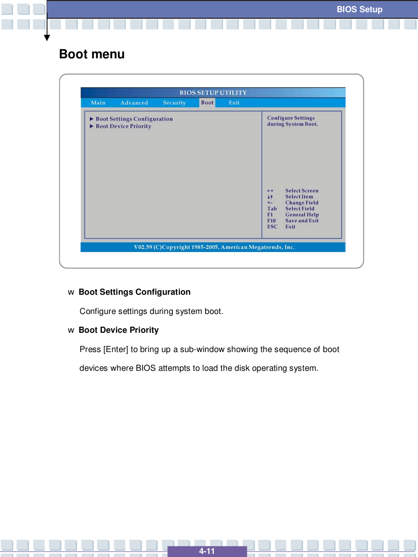   4-11 BIOS Setup Boot menu            w Boot Settings Configuration Configure settings during system boot. w Boot Device Priority  Press [Enter] to bring up a sub-window showing the sequence of boot devices where BIOS attempts to load the disk operating system.        