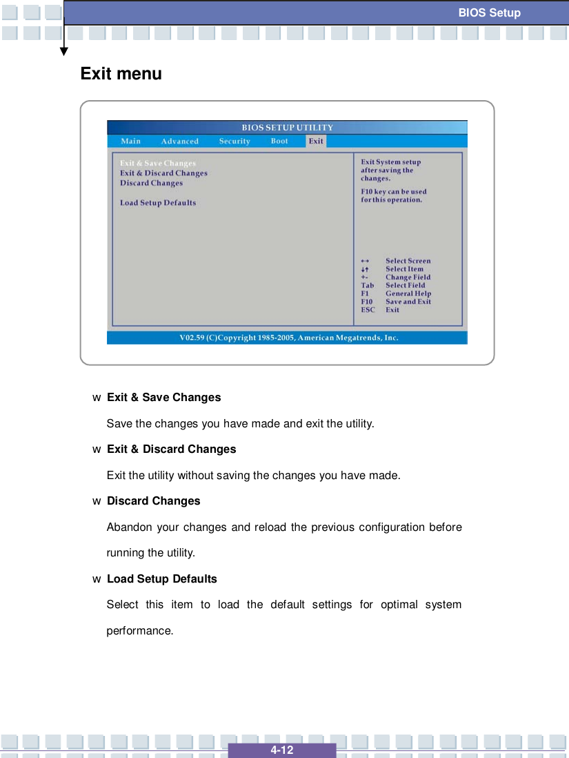   4-12 BIOS Setup Exit menu            w Exit &amp; Save Changes Save the changes you have made and exit the utility. w Exit &amp; Discard Changes Exit the utility without saving the changes you have made. w Discard Changes Abandon your changes and reload the previous configuration before running the utility. w Load Setup Defaults Select this item to load the default settings for optimal system performance.   