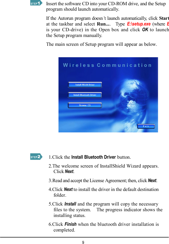  STEP 1 Insert the software CD into your CD-ROM drive, and the Setup program should launch automatically.  If the Autorun program doesn’t launch automatically, click Start at the taskbar and select  Run....  Type  E:\setup.exe  (where Eis your CD-drive) in the Open box and click  OK to launchthe Setup program manually.  The main screen of Setup program will appear as below. STEP 2 9   1.Click the Install Bluetooth Driver button.  2.The welcome screen of InstallShield Wizard appears. Click Next.  3.Read and accept the License Agreement; then, click Next.    4.Click Next to install the driver in the default destination folder.    5.Click Install and the program will copy the necessary files to the system.  The progress indicator shows the installing status.    6.Click Finish when the bluetooth driver installation is completed. 