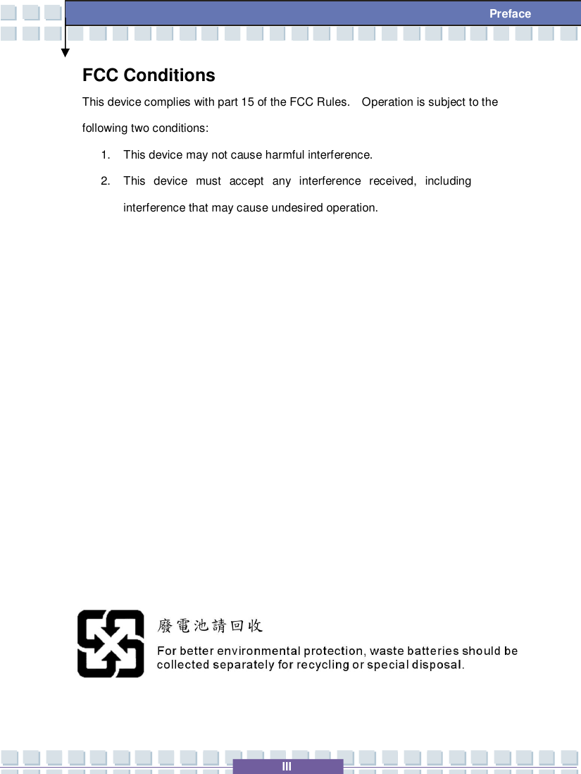   III  Preface FCC Conditions This device complies with part 15 of the FCC Rules.  Operation is subject to the following two conditions: 1. This device may not cause harmful interference. 2. This device must accept any interference received, including interference that may cause undesired operation.                