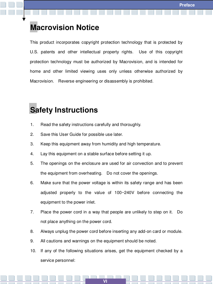   VI  Preface Macrovision Notice This product incorporates copyright protection technology that is protected by U.S. patents and other intellectual property rights.  Use of this copyright protection technology must be authorized by Macrovision, and is intended for home and other limited viewing uses only unless otherwise authorized by Macrovision.  Reverse engineering or disassembly is prohibited.  Safety Instructions 1. Read the safety instructions carefully and thoroughly. 2. Save this User Guide for possible use later. 3. Keep this equipment away from humidity and high temperature. 4. Lay this equipment on a stable surface before setting it up. 5. The openings on the enclosure are used for air convection and to prevent the equipment from overheating.  Do not cover the openings. 6. Make sure that the power voltage is within its safety range and has been adjusted properly to the value of 100~240V before connecting the equipment to the power inlet. 7. Place the power cord in a way that people are unlikely to step on it.  Do not place anything on the power cord. 8. Always unplug the power cord before inserting any add-on card or module. 9. All cautions and warnings on the equipment should be noted. 10. If any of the following situations arises, get the equipment checked by a service personnel: 