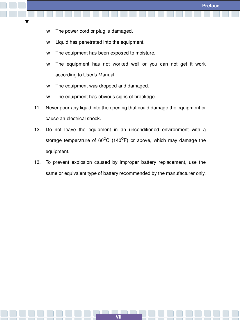   VII  Preface w The power cord or plug is damaged. w Liquid has penetrated into the equipment. w The equipment has been exposed to moisture. w The equipment has not worked well or you can not get it work according to User’s Manual. w The equipment was dropped and damaged. w The equipment has obvious signs of breakage. 11. Never pour any liquid into the opening that could damage the equipment or cause an electrical shock. 12. Do not leave the equipment in an unconditioned environment with a storage temperature of 60OC (140OF) or above, which may damage the equipment. 13. To prevent explosion caused by improper battery replacement, use the same or equivalent type of battery recommended by the manufacturer only.          