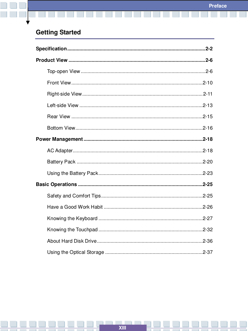   XIII  Preface Getting Started Specification......................................................................................................2-2 Product View.....................................................................................................2-6 Top-open View............................................................................................2-6 Front View.................................................................................................2-10 Right-side View.........................................................................................2-11 Left-side View...........................................................................................2-13 Rear View.................................................................................................2-15 Bottom View..............................................................................................2-16 Power Management........................................................................................2-18 AC Adapter................................................................................................2-18 Battery Pack.............................................................................................2-20 Using the Battery Pack.............................................................................2-23 Basic Operations............................................................................................2-25 Safety and Comfort Tips...........................................................................2-25 Have a Good Work Habit.........................................................................2-26 Knowing the Keyboard.............................................................................2-27 Knowing the Touchpad.............................................................................2-32 About Hard Disk Drive..............................................................................2-36 Using the Optical Storage........................................................................2-37     