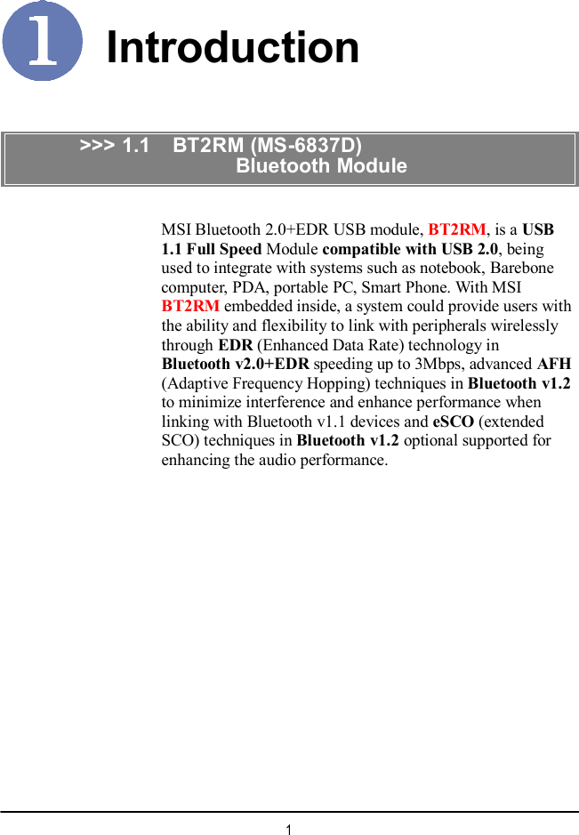  Introduction &gt;&gt;&gt; 1.1  BT2RM (MS-6837D)                         Bluetooth Module MSI Bluetooth 2.0+EDR USB module, BT2RM, is a USB 1.1 Full Speed Module compatible with USB 2.0, being used to integrate with systems such as notebook, Barebone computer, PDA, portable PC, Smart Phone. With MSI BT2RM embedded inside, a system could provide users with the ability and flexibility to link with peripherals wirelessly through EDR (Enhanced Data Rate) technology in Bluetooth v2.0+EDR speeding up to 3Mbps, advanced AFH (Adaptive Frequency Hopping) techniques in Bluetooth v1.2 to minimize interference and enhance performance when linking with Bluetooth v1.1 devices and eSCO (extended SCO) techniques in Bluetooth v1.2 optional supported for enhancing the audio performance.  1 