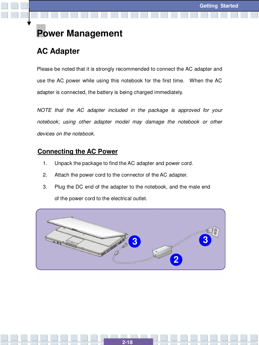   2-18  Getting Started Power Management  AC Adapter Please be noted that it is strongly recommended to connect the AC adapter and use the AC power while using this notebook for the first time.  When the AC adapter is connected, the battery is being charged immediately.   NOTE that the AC adapter included in the package is approved for your notebook; using other adapter model may damage the notebook or other devices on the notebook. Connecting the AC Power 1. Unpack the package to find the AC adapter and power cord. 2. Attach the power cord to the connector of the AC adapter. 3. Plug the DC end of the adapter to the notebook, and the male end of the power cord to the electrical outlet.       2 3 3 