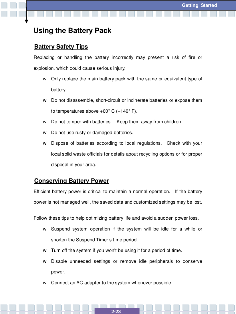   2-23  Getting Started Using the Battery Pack Battery Safety Tips Replacing or handling the battery incorrectly may present a risk of fire or explosion, which could cause serious injury. w Only replace the main battery pack with the same or equivalent type of battery. w Do not disassemble, short-circuit or incinerate batteries or expose them to temperatures above +60° C (+140° F). w Do not temper with batteries.  Keep them away from children. w Do not use rusty or damaged batteries. w Dispose of batteries according to local regulations.  Check with your local solid waste officials for details about recycling options or for proper disposal in your area. Conserving Battery Power Efficient battery power is critical to maintain a normal operation.  If the battery power is not managed well, the saved data and customized settings may be lost. Follow these tips to help optimizing battery life and avoid a sudden power loss. w Suspend system operation if the system will be idle for a while or shorten the Suspend Timer’s time period. w Turn off the system if you won’t be using it for a period of time. w Disable unneeded settings or remove idle peripherals to conserve power. w Connect an AC adapter to the system whenever possible. 