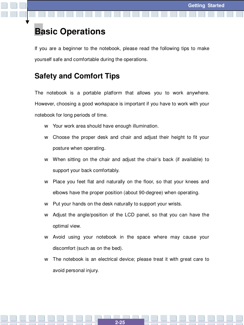   2-25  Getting Started Basic Operations If you are a beginner to the notebook, please read the following tips to make yourself safe and comfortable during the operations. Safety and Comfort Tips The notebook is a portable platform that allows you to work anywhere.  However, choosing a good workspace is important if you have to work with your notebook for long periods of time. w Your work area should have enough illumination. w Choose the proper desk and chair and adjust their height to fit your posture when operating. w When sitting on the chair and adjust the chair’s back (if available) to support your back comfortably. w Place you feet flat and naturally on the floor, so that your knees and elbows have the proper position (about 90-degree) when operating. w Put your hands on the desk naturally to support your wrists. w Adjust the angle/position of the LCD panel, so that you can have the optimal view. w Avoid using your notebook in the space where may cause your discomfort (such as on the bed). w The notebook is an electrical device; please treat it with great care to avoid personal injury. 