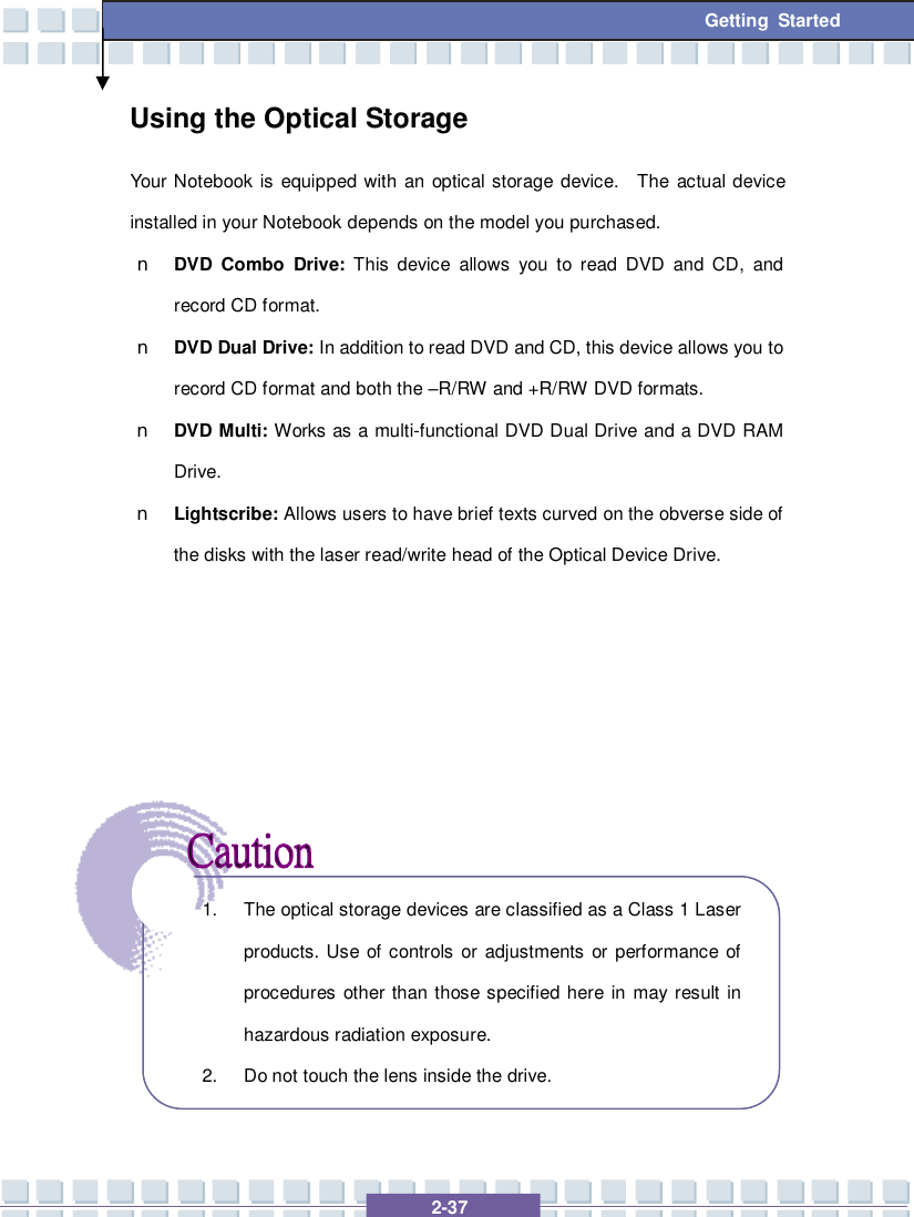   2-37  Getting Started Using the Optical Storage Your Notebook is equipped with an optical storage device.  The actual device installed in your Notebook depends on the model you purchased. n DVD Combo Drive: This device allows you to read DVD and CD, and record CD format. n DVD Dual Drive: In addition to read DVD and CD, this device allows you to record CD format and both the –R/RW and +R/RW DVD formats. n DVD Multi: Works as a multi-functional DVD Dual Drive and a DVD RAM Drive. n Lightscribe: Allows users to have brief texts curved on the obverse side of the disks with the laser read/write head of the Optical Device Drive.               1. The optical storage devices are classified as a Class 1 Laser products. Use of controls or adjustments or performance of procedures other than those specified here in may result in hazardous radiation exposure. 2. Do not touch the lens inside the drive. 