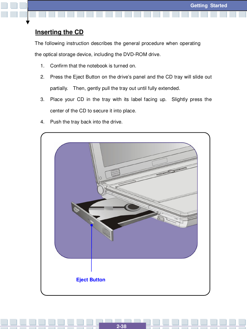   2-38  Getting Started Eject Button Inserting the CD The following instruction describes the general procedure when operating the optical storage device, including the DVD-ROM drive. 1. Confirm that the notebook is turned on. 2. Press the Eject Button on the drive’s panel and the CD tray will slide out partially.  Then, gently pull the tray out until fully extended. 3. Place your CD in the tray with its label facing up.  Slightly press the center of the CD to secure it into place. 4. Push the tray back into the drive.                 