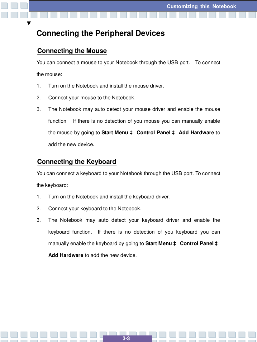   3-3 Customizing this Notebook  Connecting the Peripheral Devices Connecting the Mouse You can connect a mouse to your Notebook through the USB port.  To connect the mouse: 1. Turn on the Notebook and install the mouse driver. 2. Connect your mouse to the Notebook. 3. The Notebook may auto detect your mouse driver and enable the mouse function.  If there is no detection of you mouse you can manually enable the mouse by going to Start Menu à Control Panel à Add Hardware to add the new device. Connecting the Keyboard You can connect a keyboard to your Notebook through the USB port. To connect the keyboard: 1. Turn on the Notebook and install the keyboard driver. 2. Connect your keyboard to the Notebook. 3. The Notebook may auto detect your keyboard driver and enable the keyboard function.  If there is no detection of you keyboard you can manually enable the keyboard by going to Start Menu à Control Panel à Add Hardware to add the new device.    