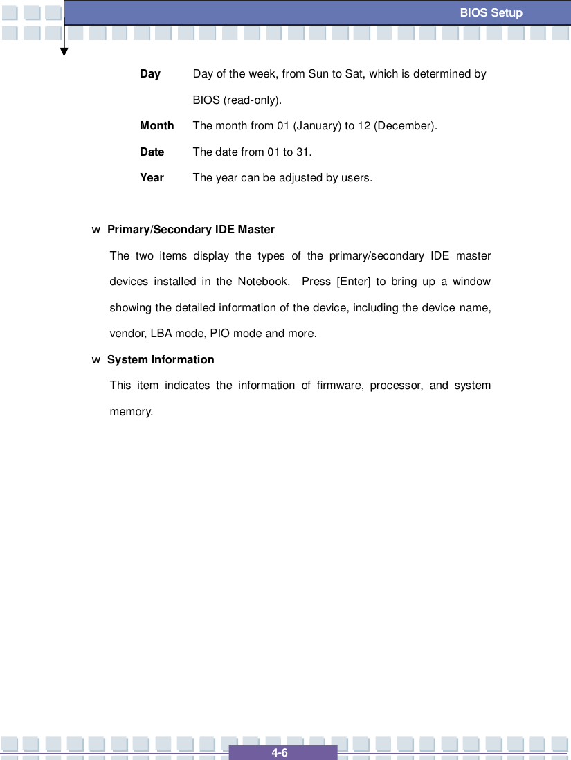   4-6  BIOS Setup Day  Day of the week, from Sun to Sat, which is determined by BIOS (read-only). Month The month from 01 (January) to 12 (December). Date  The date from 01 to 31. Year  The year can be adjusted by users.  w Primary/Secondary IDE Master  The two items display the types of the primary/secondary IDE master devices installed in the Notebook.  Press [Enter] to bring up a window showing the detailed information of the device, including the device name, vendor, LBA mode, PIO mode and more. w System Information  This item indicates the information of firmware, processor, and system memory.            