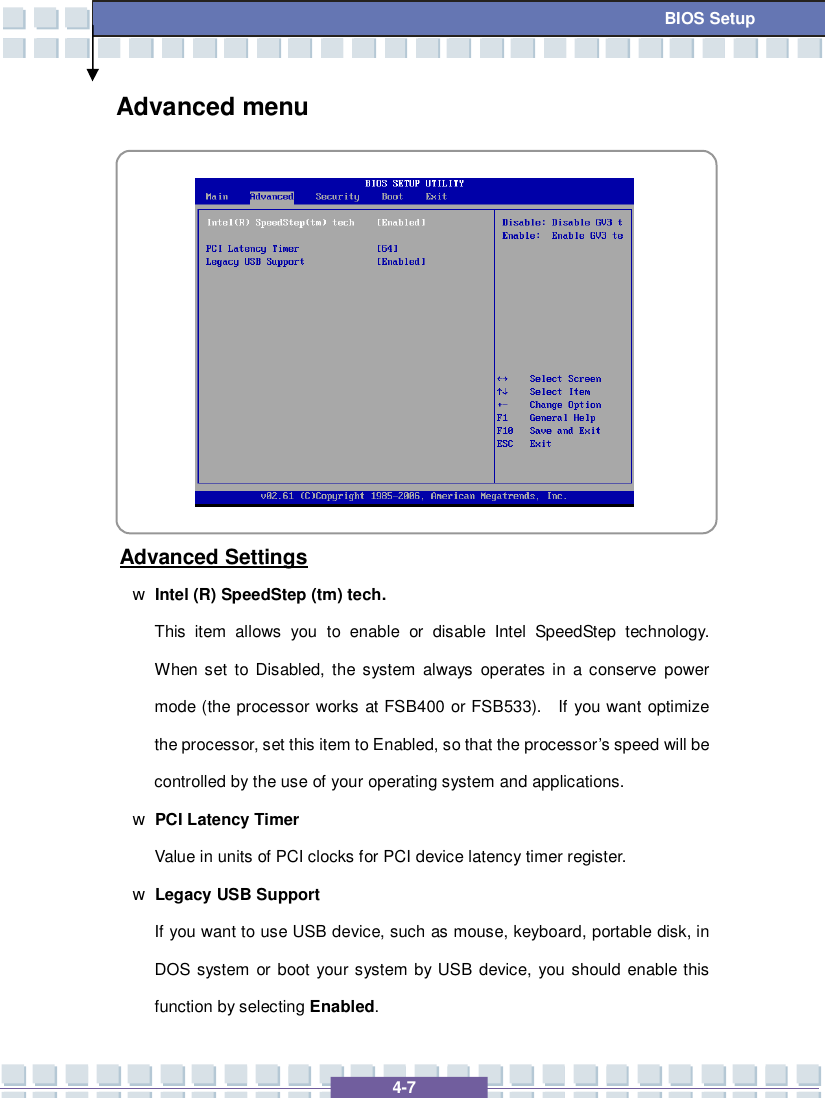   4-7  BIOS Setup Advanced menu           Advanced Settings w Intel (R) SpeedStep (tm) tech. This item allows you to enable or disable Intel SpeedStep technology.  When set to Disabled, the system always operates in a conserve power mode (the processor works at FSB400 or FSB533).  If you want optimize the processor, set this item to Enabled, so that the processor’s speed will be controlled by the use of your operating system and applications. w PCI Latency Timer  Value in units of PCI clocks for PCI device latency timer register. w Legacy USB Support If you want to use USB device, such as mouse, keyboard, portable disk, in DOS system or boot your system by USB device, you should enable this function by selecting Enabled. 