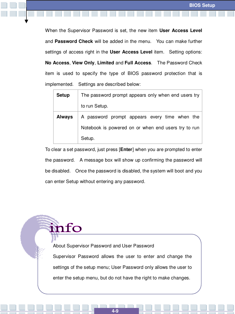   4-9  BIOS Setup When the Supervisor Password is set, the new item User Access Level and Password Check will be added in the menu.  You can make further settings of access right in the User Access Level item.  Setting options: No Access, View Only, Limited and Full Access.  The Password Check item is used to specify the type of BIOS password protection that is implemented.  Settings are described below: Setup  The password prompt appears only when end users try to run Setup. Always A password prompt appears every time when the Notebook is powered on or when end users try to run Setup. To clear a set password, just press [Enter] when you are prompted to enter the password.  A message box will show up confirming the password will be disabled.  Once the password is disabled, the system will boot and you can enter Setup without entering any password.           About Supervisor Password and User Password Supervisor Password allows the user to enter and change the settings of the setup menu; User Password only allows the user to enter the setup menu, but do not have the right to make changes.  
