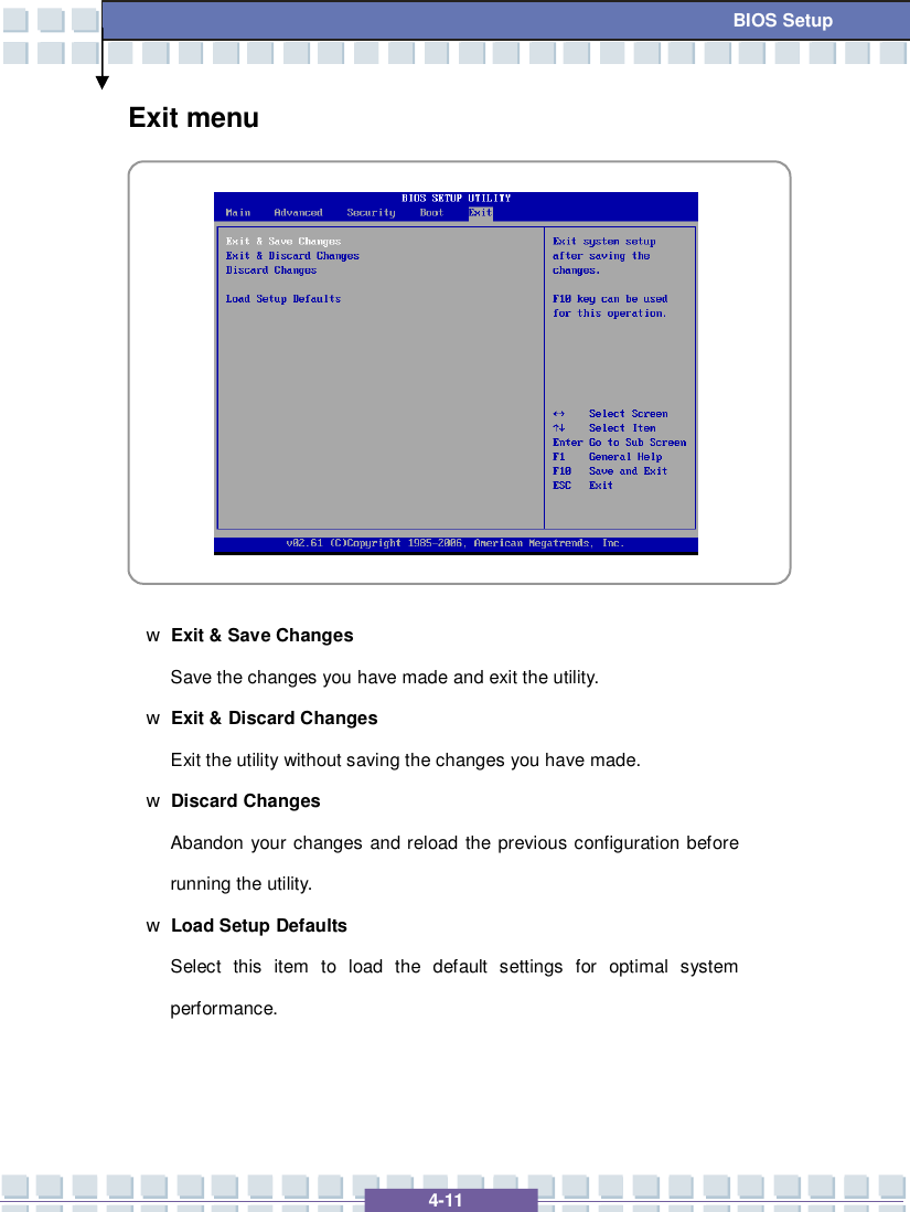   4-11  BIOS Setup Exit menu            w Exit &amp; Save Changes  Save the changes you have made and exit the utility. w Exit &amp; Discard Changes  Exit the utility without saving the changes you have made. w Discard Changes Abandon your changes and reload the previous configuration before running the utility. w Load Setup Defaults Select this item to load the default settings for optimal system performance.   