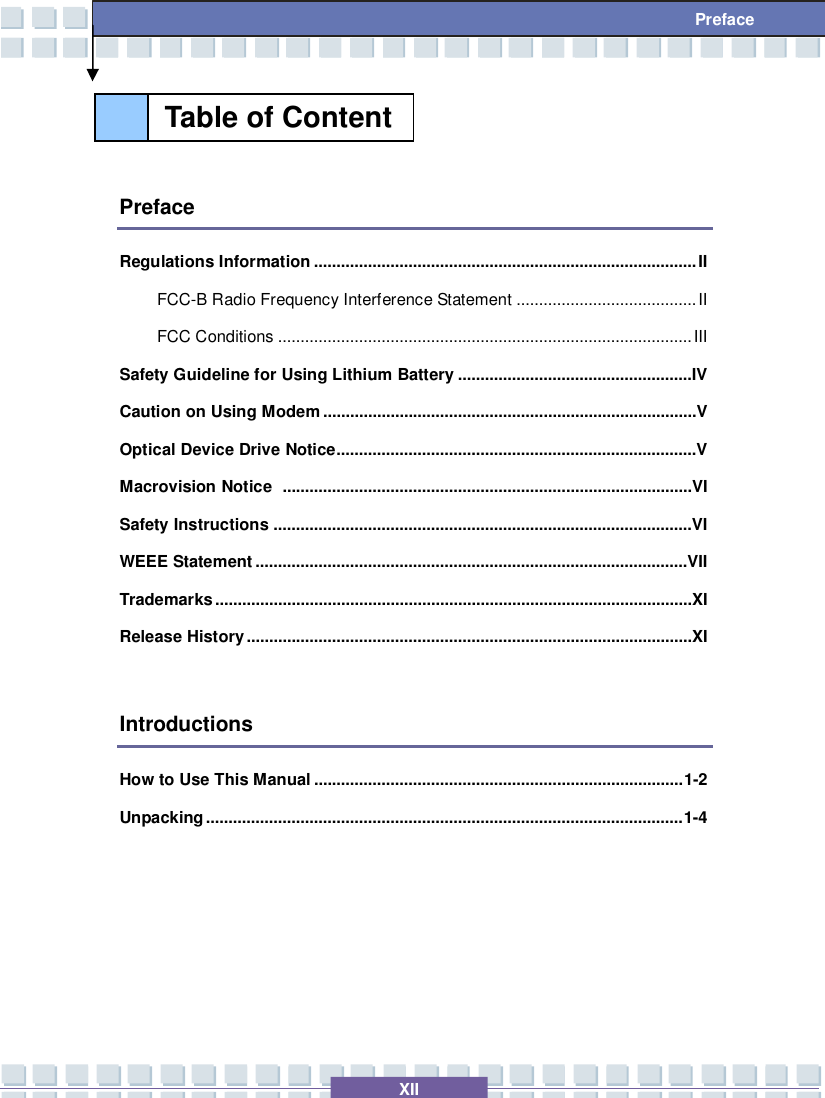   XII Preface   Preface Regulations Information.....................................................................................II FCC-B Radio Frequency Interference Statement........................................II FCC Conditions............................................................................................III Safety Guideline for Using Lithium Battery....................................................IV Caution on Using Modem...................................................................................V Optical Device Drive Notice................................................................................V Macrovision Notice ...........................................................................................VI Safety Instructions.............................................................................................VI WEEE Statement................................................................................................VII Trademarks..........................................................................................................XI Release History...................................................................................................XI  Introductions How to Use This Manual..................................................................................1-2 Unpacking..........................................................................................................1-4     Table of Content  