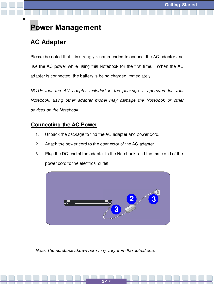   2-17 Getting Started Power Management  AC Adapter Please be noted that it is strongly recommended to connect the AC adapter and use the AC power while using this Notebook for the first time.  When the AC adapter is connected, the battery is being charged immediately.   NOTE that the AC adapter included in the package is approved for your Notebook; using other adapter model may damage the Notebook or other devices on the Notebook. Connecting the AC Power 1. Unpack the package to find the AC adapter and power cord. 2. Attach the power cord to the connector of the AC adapter. 3. Plug the DC end of the adapter to the Notebook, and the male end of the power cord to the electrical outlet.            Note: The notebook shown here may vary from the actual one.    2 3 3 