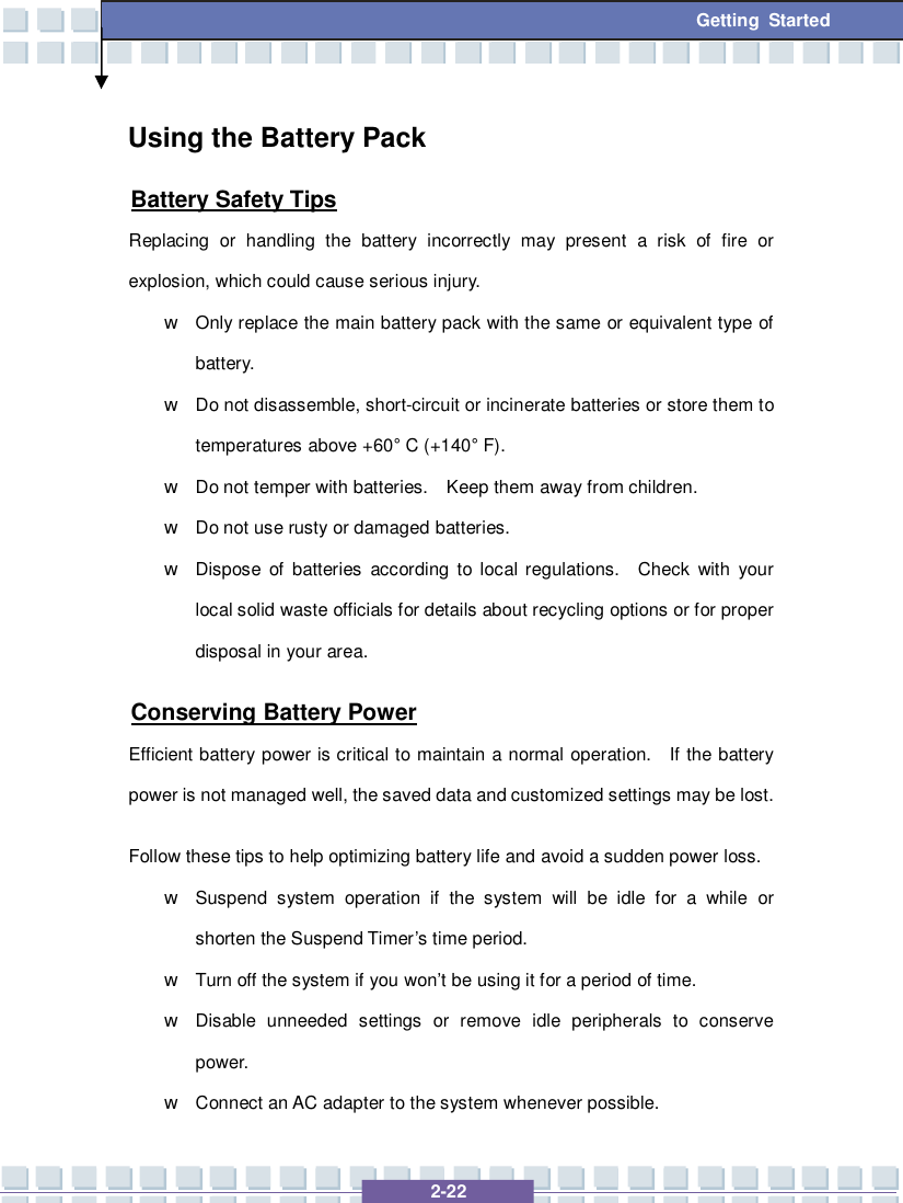   2-22 Getting Started Using the Battery Pack Battery Safety Tips Replacing or handling the battery incorrectly may present a risk of fire or explosion, which could cause serious injury. w Only replace the main battery pack with the same or equivalent type of battery. w Do not disassemble, short-circuit or incinerate batteries or store them to temperatures above +60° C (+140° F). w Do not temper with batteries.  Keep them away from children. w Do not use rusty or damaged batteries. w Dispose of batteries according to local regulations.  Check with your local solid waste officials for details about recycling options or for proper disposal in your area. Conserving Battery Power Efficient battery power is critical to maintain a normal operation.  If the battery power is not managed well, the saved data and customized settings may be lost. Follow these tips to help optimizing battery life and avoid a sudden power loss. w Suspend system operation if the system will be idle for a while or shorten the Suspend Timer’s time period. w Turn off the system if you won’t be using it for a period of time. w Disable unneeded settings or remove idle peripherals to conserve power. w Connect an AC adapter to the system whenever possible. 
